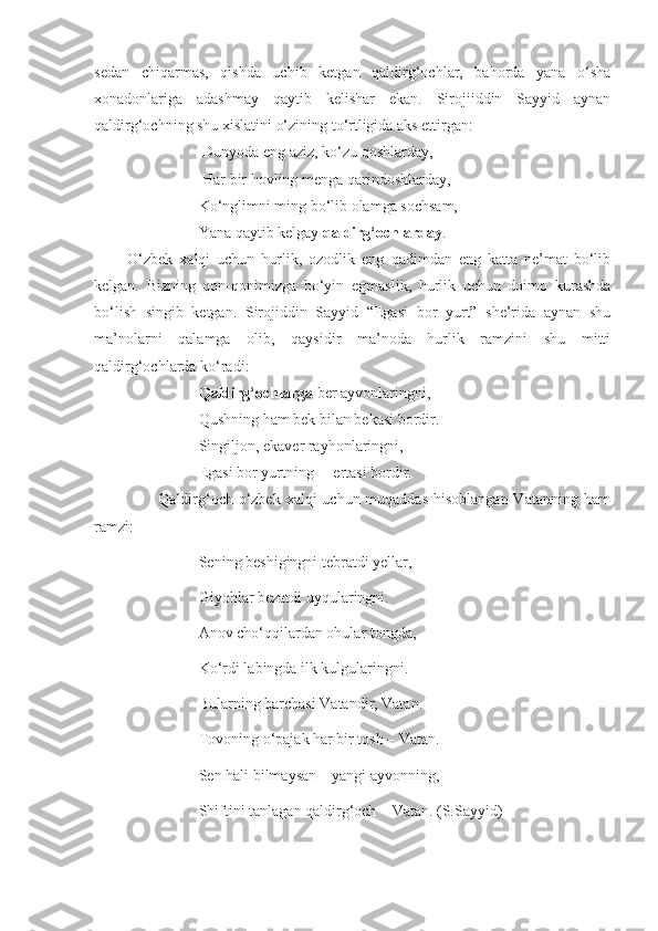 sedan   chiqarmas,   qishda   uchib   ketgan   qaldirg‘ochlar,   bahorda   yana   o‘sha
xonadonlariga   adashmay   qaytib   kelishar   ekan.   Sirojiiddin   Sayyid   aynan
qaldirg‘ochning shu xislatini o‘zining to‘rtligida aks ettirgan:
                            Dunyoda eng aziz, ko‘zu qoshlarday,
                            Har bir hovling menga qarindoshlarday,
                           Ko‘nglimni ming bo‘lib olamga sochsam,
                           Yana qaytib kelgay  qaldirg‘ochlarday .
          O‘zbek   xalqi   uchun   hurlik,   ozodlik   eng   qadimdan   eng   katta   ne’mat   bo‘lib
kelgan.   Bizning   qon-qonimizga   bo‘yin   egmaslik,   hurlik   uchun   doimo   kurashda
bo‘lish   singib   ketgan.   Sirojiddin   Sayyid   “Egasi   bor   yurt”   she’rida   aynan   shu
ma’nolarni   qalamga   olib,   qaysidir   ma’noda   hurlik   ramzini   shu   mitti
qaldirg‘ochlarda ko‘radi:
                            Qaldirg‘ochlarga  ber ayvonlaringni, 
                           Qushning ham bek bilan bekasi bordir.
                           Singiljon, ekaver rayhonlaringni,
                           Egasi bor yurtning –  ertasi bordir.
                       Qaldirg‘och o‘zbek xalqi  uchun muqaddas  hisoblangan  Vatanning ham
ramzi:              
                           Sening beshigingni tebratdi yellar,
                           Giyohlar bezatdi uyqularingni.
                           Anov cho‘qqilardan ohular tongda,
                           Ko‘rdi labingda ilk kulgularingni.
                           Bularning barchasi Vatandir, Vatan.
                           Tovoning o‘pajak har bir tosh – Vatan.
                           Sen hali bilmaysan – yangi ayvonning,
                           Shiftini tanlagan qaldirg‘och – Vatan. (S.Sayyid) 