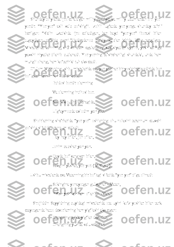      Shunday to‘ylarda ijro etiladigan milliy qadriyat va milliy udumlardan biri yor-
yordir.   “Yor-yor”   asli   xalq   qo‘shig‘i.   Izohli   lug‘atda   yor-yorga   shunday   ta’rif
berilgan:   “Kelin   uzatishda   ijro   etiladigan,   har   bayti   “yor-yor”   iborasi   bilan
tugaydigan   qo‘shiq   nomi.”Qadimdanoq   turkiy   xalqlar   ichida   keng   tarqalgan.
Misralarida kelinning, shu xonadon egalarining xususiyatlari aytilib, yosh kelinga
yaxshi   niyatlar   tilanib   qutlanadi.   Yor-yorning   ta’sirchanligi   shundaki,   unda   ham
mungli ohang, ham ko‘tarinki ruh aks etadi.  
     G‘ulom Mirzoning ushbu misralarida esa yor-yor har bir yoshning taqdirida bor
bo‘lgan marosimni ifodalamoqda:
                           Ibtidosi bordir olamning
                           Va olamning intihosi bor.
                           Shu ikki tut belanchagida,
                           Ulg‘aymoqda avlodim  yor-yor .
          Shoirlarning   she’rlarida   “yor-yor”   oshiqning   ohu   nolasini   tarannum   etuvchi
qo‘shiq sifatida tarannum etiladi:
                           Hay-hay o‘lan, jon o‘lan,
                           Jonim qaqshar  yor-yor.
                           Qayda bo‘lsang sen bilan,
                           Sevgim yashar, yor-yor. (M.Yusuf)
     Ushbu misralarda esa Vatanning bir bo‘lagi sifatida “yor-yor” tilga olinadi:
                           Sokingina yonayotgan gulxanlar – Vatan,
                            “Yor-yor”lar  ham o‘lanlar – Vatan.
          Sirojiddin   Sayyidning   quyidagi   misralarida   ota   uyini   ko‘z   yoshlar   bilan   tark
etayotganda hatto devorlarning ham yig‘lashi aks etgan:
                           Otangning uyida yig‘lar devorlar,
                           Onangning yuzida selu seborlar. 