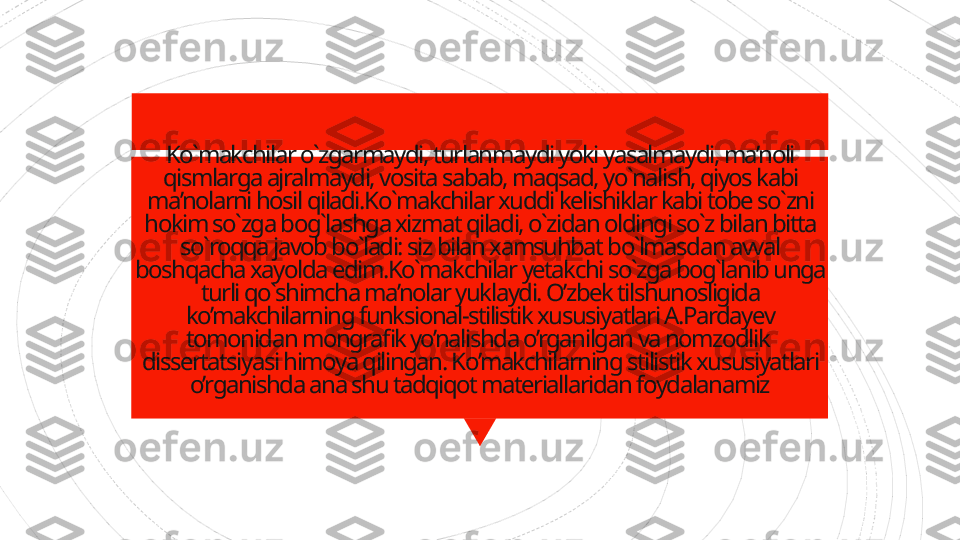 Ko`makchilar o`zgarmaydi, turlanmaydi yoki yasalmaydi, ma’noli 
qismlarga ajralmaydi, vosita sabab, maqsad, yo`nalish, qiyos kabi 
ma’nolarni hosil qiladi.Ko`makchilar xuddi kelishiklar kabi tobe so`zni 
hokim so`zga bog`lashga xizmat qiladi, o`zidan oldingi so`z bilan bitta 
so`roqqa javob bo`ladi: siz bilan xamsuhbat bo`lmasdan avval 
boshqacha xayolda edim.Ko`makchilar yetakchi so`zga bog`lanib unga 
turli qo`shimcha ma’nolar yuklaydi. O’zbek tilshunosligida 
ko’makchilarning funksional-stilistik xususiyatlari A.Pardayev 
tomonidan mongrafik yo’nalishda o’rganilgan va nomzodlik  
dissertatsiyasi himoya qilingan. Ko’makchilarning stilistik xususiyatlari 
o’rganishda ana shu tadqiqot materiallaridan foydalanamiz                    