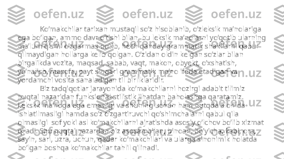              Ko’makchilar tarixan mustaqil so’z hisoblanib, o’zleksik ma’nolariga 
ega bo’lgan, ammo davr o’tishi bilan  bu leksik ma’nolarni yo’qotib ularning 
ma’lum qismi o’zgarmas bo’lib, hech qanday grammatik shakllarni qabul 
qilmaydigan hollarga kelib qolgan. O’zidan oldin kelgan so’zlar bilan 
birgalikda vozita, maqsad, sabab, vaqt, makon, obyekt, o’xshatish, 
yo’nalish, masofa, payt singari grammatik ma’no ifoda etadigan va 
yordamchi vosita sanaladigan til birliklaridir. 
             Biz tadqiqotlar jarayonida ko’makchilarni hozirgi adabit tilimiz 
nuqtai nazaridan funksional-stilistik jihatdan baholashga qaratamiz. 
Lekskk ma’noga ega emasligi va shuning uchun ham nutqda alohida 
ishlatilmasligi hamda so’z o’zgartiruvchi qo’shimchalarni qabul qila 
olmasligi  sof yoki asl ko’makchilarni ajratishda asosiy o’lchov bo’lib xizmat 
qiladi. Shu nuqtai nazardan biz asosan bilan, binoan, bo’yicha, kabi, ora, 
sayin, sari, uzra, uchun, qadar ko’makchilari va ularga sinonimik holatda 
bo’lgan boshqa ko’makchilar tahlil qilinadi. 