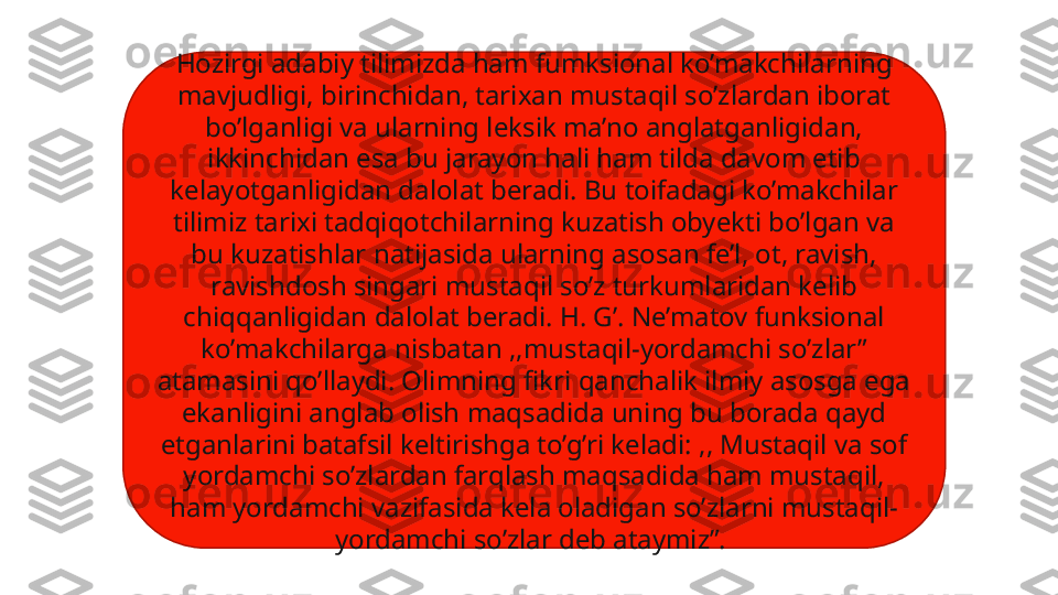 Hozirgi adabiy tilimizda ham fumksional ko’makchilarning 
mavjudligi, birinchidan, tarixan mustaqil so’zlardan iborat 
bo’lganligi va ularning leksik ma’no anglatganligidan, 
ikkinchidan esa bu jarayon hali ham tilda davom etib 
kelayotganligidan dalolat beradi. Bu toifadagi ko’makchilar 
tilimiz tarixi tadqiqotchilarning kuzatish obyekti bo’lgan va 
bu kuzatishlar natijasida ularning asosan fe’l, ot, ravish, 
ravishdosh singari mustaqil so’z turkumlaridan kelib 
chiqqanligidan dalolat beradi. H. G’. Ne’matov funksional 
ko’makchilarga nisbatan ,,mustaqil-yordamchi so’zlar” 
atamasini qo’llaydi. Olimning fikri qanchalik ilmiy asosga ega 
ekanligini anglab olish maqsadida uning bu borada qayd 
etganlarini batafsil keltirishga to’g’ri keladi: ,, Mustaqil va sof 
yordamchi so’zlardan farqlash maqsadida ham mustaqil, 
ham yordamchi vazifasida kela oladigan so’zlarni mustaqil-
yordamchi so’zlar deb ataymiz”.  