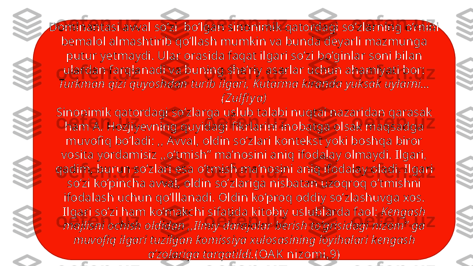 Dominantasi avval so’zi  bo’lgan sinonimik qatordagi so’zlarning o’rnini 
bemalol almashtirib qo’llash mumkin va bunda deyarli mazmunga 
putur yetmaydi. Ular orasida faqat ilgari so’zi bo’ginlar soni bilan 
ulardan farqlanadi va buning she’riy asarlar uchun ahamiyati bor: 
Turkman qizi quyoshdan turib ilgari, Kutarma kiranda yuksak uylarni…
( Zulfi ya)
Sinonimik qatordagi so’zlarga uslub talabi nuqtai nazaridan qarasak 
ham A. Hozjiyevning quyidagi fikrlarini inobatga olsak maqsadga 
muvofiq bo’ladi: ,, Avval, oldin so’zlari kontekst yoki boshqa biror 
vosita yordamisiz ,,o’tmish” ma’nosini aniq ifodalay olmaydi. Ilgari, 
qadim, burun so’zlari esa o’tmish ma’nosini aniq ifodalay oladi. Ilgari 
so’zi ko’pincha avval, oldin so’zlariga nisbatan uzoqroq o’tmishni 
ifodalash uchun qo’lllanadi. Oldin ko’proq oddiy so’zlashuvga xos. 
Ilgari so’zi ham ko’makchi sifatida kitobiy uslublarda faol:  Kengash 
majlisni ochish oldidan ,,Ilmiy darajalar berish to’grisidagi nizom” ga 
muvofiq ilgari tuzilgan komissiya xulosasining loyihalari kengash 
a’zolariga tarqatildi. (OA K nizomi,9) 