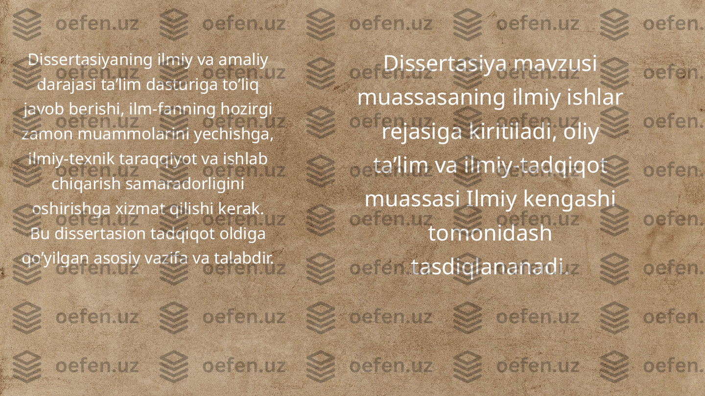 Dissertasiyaning ilmiy va amaliy 
darajasi ta’lim dasturiga to’liq 
javob berishi, ilm-fanning hozirgi 
zamon muammolarini yechishga, 
ilmiy-texnik taraqqiyot va ishlab 
chiqarish samaradorligini 
oshirishga xizmat qilishi kerak. 
Bu dissertasion tadqiqot oldiga 
qo’yilgan asosiy vazifa va talabdir. Dissertasiya mavzusi 
muassasaning ilmiy ishlar 
rejasiga kiritiladi, oliy 
ta’lim va ilmiy-tadqiqot 
muassasi Ilmiy kengashi 
tomonidash 
tasdiqlananadi. 