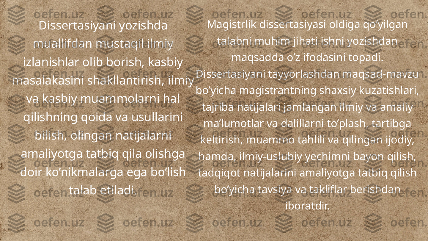 Dissertasiyani yozishda 
muallifdan mustaqil ilmiy 
izlanishlar olib borish, kasbiy 
masalakasini shakllantirish, ilmiy 
va kasbiy muammolarni hal 
qilishning qoida va usullarini 
bilish, olingan natijalarni 
amaliyotga tatbiq qila olishga 
doir ko’nikmalarga ega bo’lish 
talab etiladi. Magistrlik dissertasiyasi oldiga qo’yilgan 
talabni muhim jihati ishni yozishdan 
maqsadda o’z ifodasini topadi. 
Dissertasiyani tayyorlashdan maqsad-mavzu 
bo’yicha magistrantning shaxsiy kuzatishlari, 
tajriba natijalari jamlangan ilmiy va amaliy 
ma’lumotlar va dalillarni to’plash, tartibga 
keltirish, muammo tahlili va qilingan ijodiy, 
hamda, ilmiy-uslubiy yechimni bayon qilish, 
tadqiqot natijalarini amaliyotga tatbiq qilish 
bo’yicha tavsiya va takliflar berishdan 
iboratdir. 