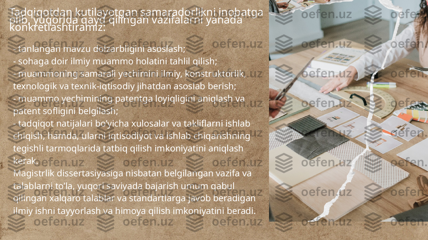 Tadqiqotdan kutilayotgan samaradorlikni inobatga 
olib, yuqorida qayd qilingan vazifalarni yanada 
konkretlashtiramiz:
- tanlangan mavzu dolzarbligini asoslash;
- sohaga doir ilmiy muammo holatini tahlil qilish;
- muammoning samarali yechimini ilmiy, konstruktorlik, 
texnologik va texnik-iqtisodiy jihatdan asoslab berish;
- muammo yechimining patentga loyiqligini aniqlash va 
patent sofligini belgilash;
- tadqiqot natijalari bo’yicha xulosalar va takliflarni ishlab 
chiqish, hamda, ularni iqtisodiyot va ishlab chiqarishning 
tegishli tarmoqlarida tatbiq qilish imkoniyatini aniqlash 
kerak.
Magistrlik dissertasiyasiga nisbatan belgilangan vazifa va 
talablarni to’la, yuqori saviyada bajarish umum qabul 
qilingan xalqaro talablar va standartlarga javob beradigan 
ilmiy ishni tayyorlash va himoya qilish imkoniyatini beradi. 