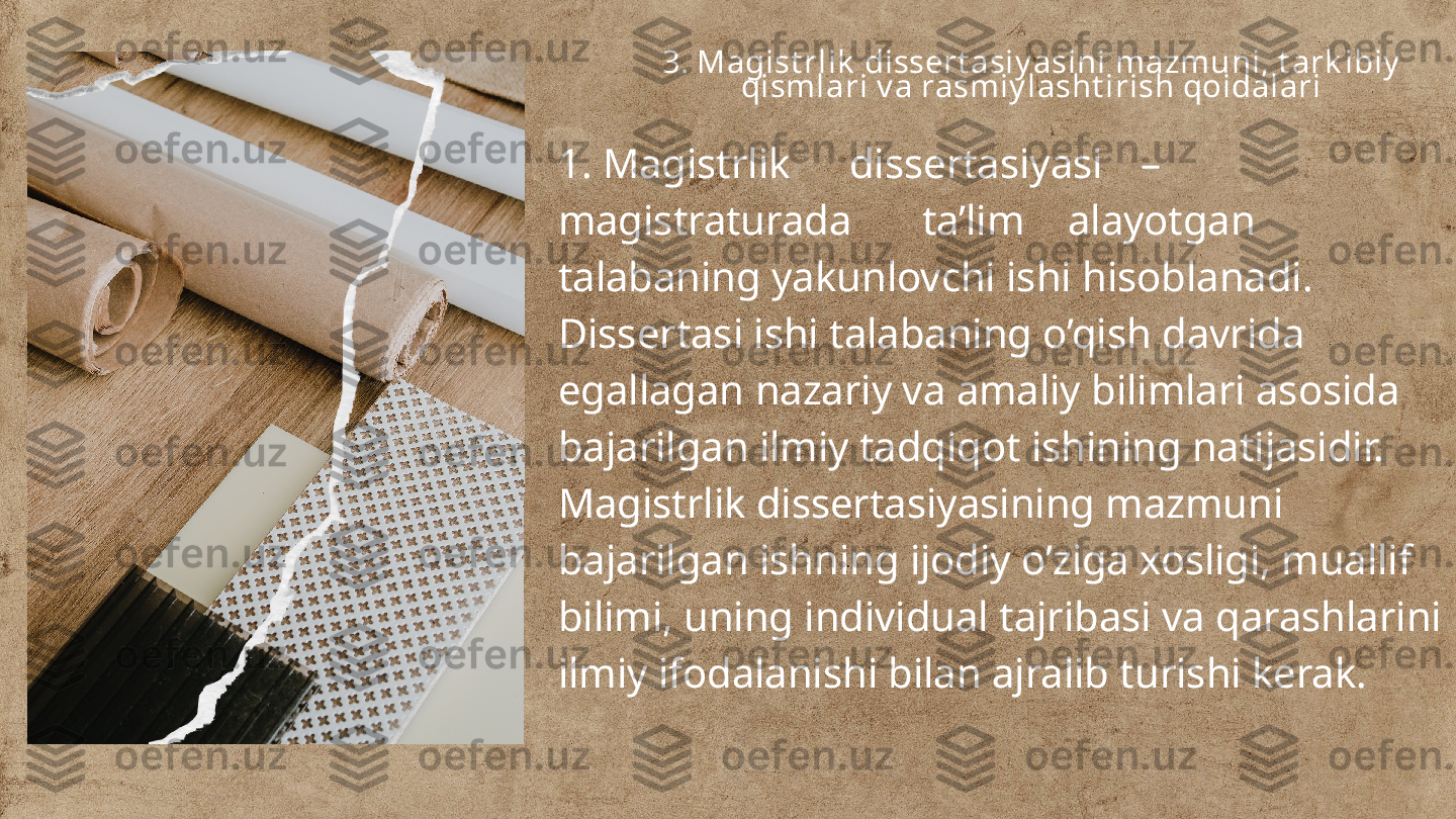 3. Magist rlik  dissert asiy asini mazmuni, t ark ibiy  
qismlari v a rasmiy lasht irish qoidalari
1. Magistrlik dissertasiyasi –
magistraturada ta’lim alayotgan 
talabaning yakunlovchi ishi hisoblanadi. 
Dissertasi ishi talabaning o’qish davrida 
egallagan nazariy va amaliy bilimlari asosida 
bajarilgan ilmiy tadqiqot ishining natijasidir.
Magistrlik dissertasiyasining mazmuni 
bajarilgan ishning ijodiy o’ziga xosligi, muallif 
bilimi, uning individual tajribasi va qarashlarini 
ilmiy ifodalanishi bilan ajralib turishi kerak. 