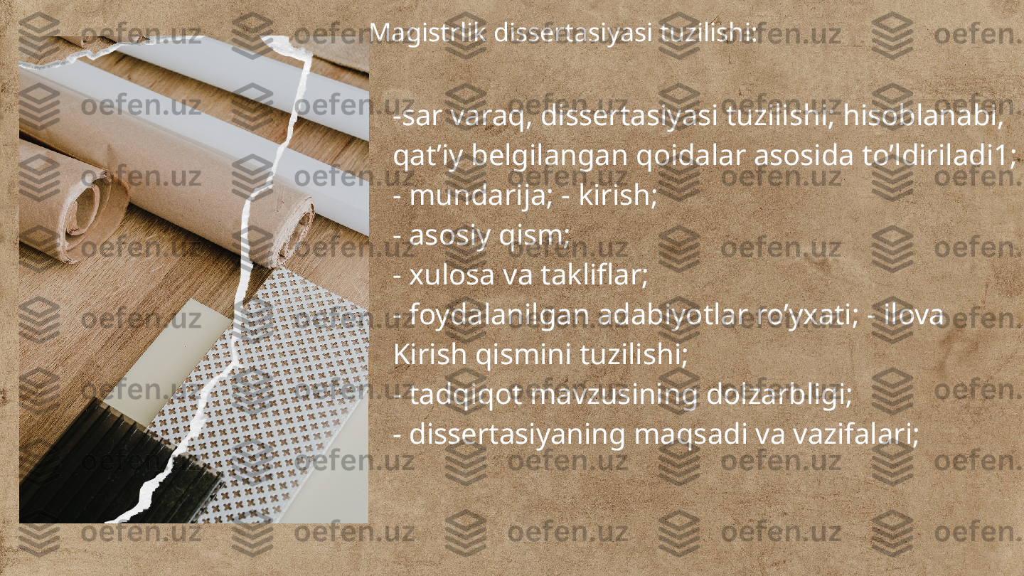 Magistrlik dissertasiyasi tuzilishi:
-sar varaq, dissertasiyasi tuzilishi; hisoblanabi, 
qat’iy belgilangan qoidalar asosida to’ldiriladi1;
- mundarija; - kirish;
- asosiy qism;
- xulosa va takliflar;
- foydalanilgan adabiyotlar ro’yxati; - ilova
Kirish qismini tuzilishi;
- tadqiqot mavzusining dolzarbligi;
- dissertasiyaning maqsadi va vazifalari; 