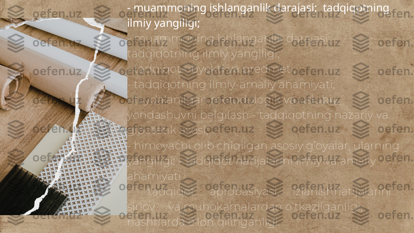 - muammoning ishlanganlik darajasi;  tadqiqotning 
ilmiy yangiligi;
- muammoning ishlanganlik darajasi; - 
tadqiqotning ilmiy yangiligi;
- tadqiqot obyekti va predmeti;
- tadqiqotning ilmiy-amaliy ahamiyati;
- foydalanilgan metodologik va uslubiy 
yondashuvni belgilash - tadqiqotning nazariy va 
gipotetik asosi;
- himoyachi olib chiqilgan asosiy g’oyalar, ularning 
yangiligi; - tadqiqot natijalarini ilmiy va amaliy 
ahamiyati
- tadqiqot aprobasiyasi, izlanish natijalarini
sinov va muhokamalardan o’tkazilganligi, 
nashrlarda e’lon qilinganligi. 