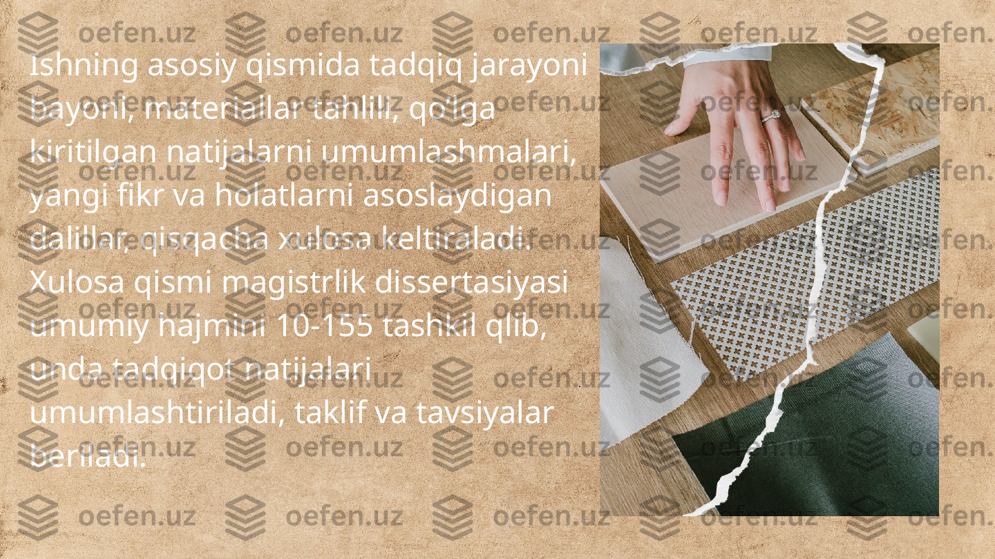 Ishning asosiy qismida tadqiq jarayoni 
bayoni, materiallar tahlili, qo’lga 
kiritilgan natijalarni umumlashmalari, 
yangi fikr va holatlarni asoslaydigan 
dalillar, qisqacha xulosa keltiraladi.
Xulosa qismi magistrlik dissertasiyasi 
umumiy hajmini 10-155 tashkil qlib, 
unda tadqiqot natijalari 
umumlashtiriladi, taklif va tavsiyalar 
beriladi. 