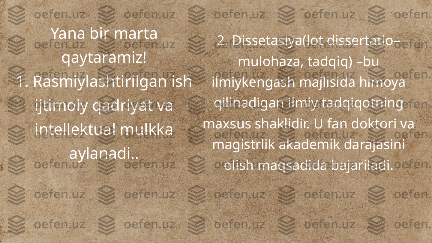 Yana bir marta 
qaytaramiz!
1. Rasmiylashtirilgan ish 
ijtimoiy qadriyat va 
intellektual mulkka 
aylanadi.. 2. Dissetasiya(lot dissertatio– 
mulohaza, tadqiq) –bu 
ilmiykengash majlisida himoya 
qilinadigan ilmiy tadqiqotning 
maxsus shaklidir. U fan doktori va 
magistrlik akademik darajasini 
olish maqsadida bajariladi. 