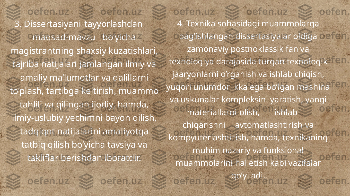 3. Dissertasiyani tayyorlashdan
maqsad-mavzu bo’yicha 
magistrantning shaxsiy kuzatishlari, 
tajriba natijalari jamlangan ilmiy va 
amaliy ma’lumotlar va dalillarni 
to’plash, tartibga keltirish, muammo 
tahlili va qilingan ijodiy, hamda, 
ilmiy-uslubiy yechimni bayon qilish, 
tadqiqot natijalarini amaliyotga 
tatbiq qilish bo’yicha tavsiya va 
takliflar berishdan iboratdir. 4. Texnika sohasidagi muammolarga 
bag’ishlangan dissertasiyalar oldiga 
zamonaviy postnoklassik fan va 
texnologiya darajasida turgan texnologik 
jaaryonlarni o’rganish va ishlab chiqish, 
yuqori unumdorlikka ega bo’lgan mashina 
va uskunalar kompleksini yaratish, yangi 
materiallarni olish, ishlab
chiqarishni avtomatlashtirish va 
kompyuterlashtirish, hamda, texnikaning 
muhim nazariy va funksional 
muammolarini hal etish kabi vazifalar 
qo’yiladi. 