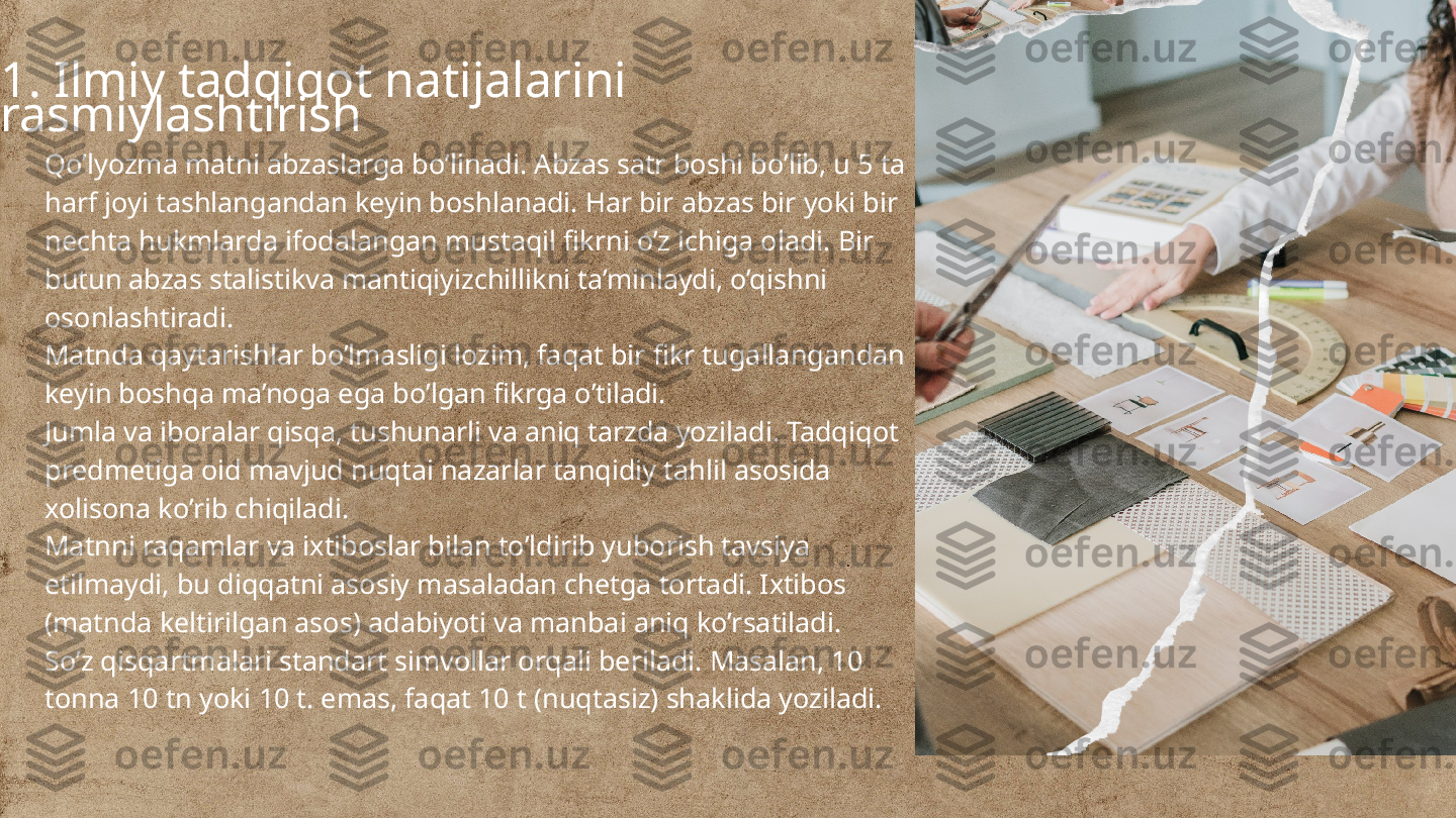 
1. Ilmiy tadqiqot natijalarini 
rasmiylashtirish
Qo’lyozma matni abzaslarga bo’linadi. Abzas satr boshi bo’lib, u 5 ta 
harf joyi tashlangandan keyin boshlanadi. Har bir abzas bir yoki bir 
nechta hukmlarda ifodalangan mustaqil fikrni o’z ichiga oladi. Bir 
butun abzas stalistikva mantiqiyizchillikni ta’minlaydi, o’qishni 
osonlashtiradi.
Matnda qaytarishlar bo’lmasligi lozim, faqat bir fikr tugallangandan 
keyin boshqa ma’noga ega bo’lgan fikrga o’tiladi.
Jumla va iboralar qisqa, tushunarli va aniq tarzda yoziladi. Tadqiqot 
predmetiga oid mavjud nuqtai nazarlar tanqidiy tahlil asosida 
xolisona ko’rib chiqiladi.
Matnni raqamlar va ixtiboslar bilan to’ldirib yuborish tavsiya 
etilmaydi, bu diqqatni asosiy masaladan chetga tortadi. Ixtibos 
(matnda keltirilgan asos) adabiyoti va manbai aniq ko’rsatiladi.
So’z qisqartmalari standart simvollar orqali beriladi. Masalan, 10 
tonna 10 tn yoki 10 t. emas, faqat 10 t (nuqtasiz) shaklida yoziladi. 