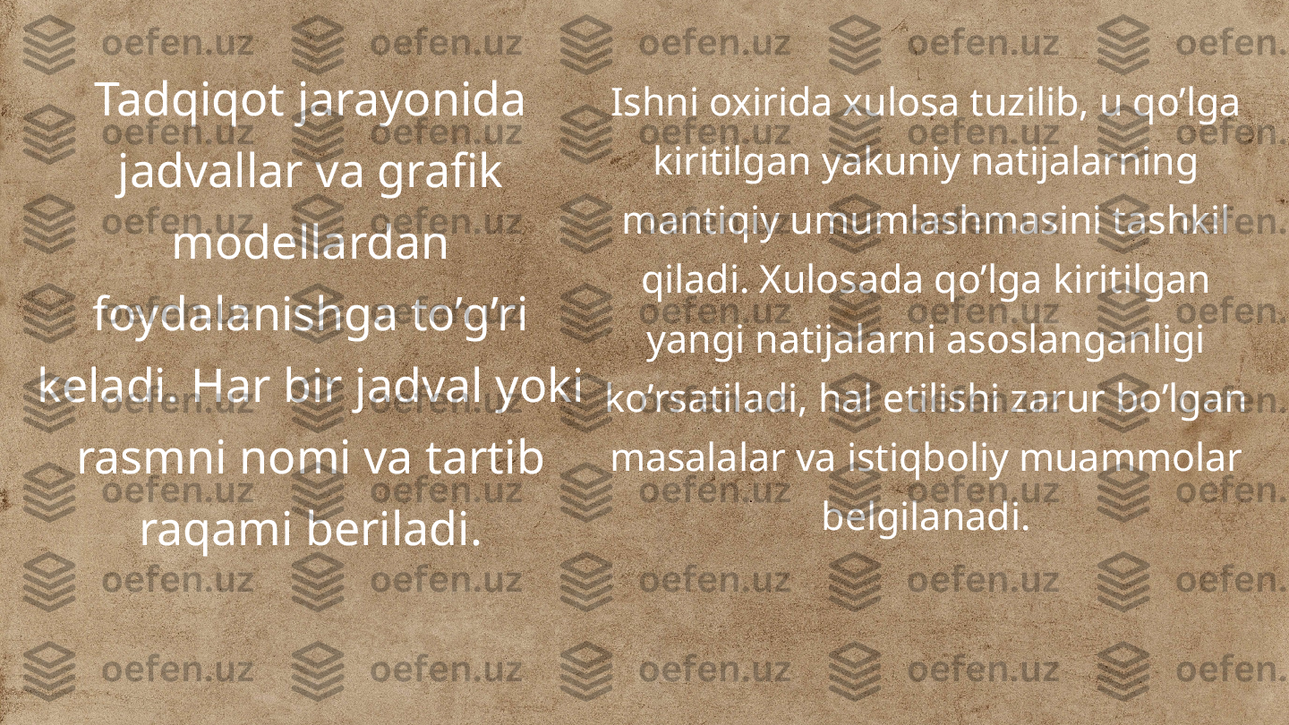 Tadqiqot jarayonida 
jadvallar va grafik 
modellardan 
foydalanishga to’g’ri 
keladi. Har bir jadval yoki 
rasmni nomi va tartib 
raqami beriladi. Ishni oxirida xulosa tuzilib, u qo’lga 
kiritilgan yakuniy natijalarning 
mantiqiy umumlashmasini tashkil 
qiladi. Xulosada qo’lga kiritilgan 
yangi natijalarni asoslanganligi 
ko’rsatiladi, hal etilishi zarur bo’lgan 
masalalar va istiqboliy muammolar 
belgilanadi. 