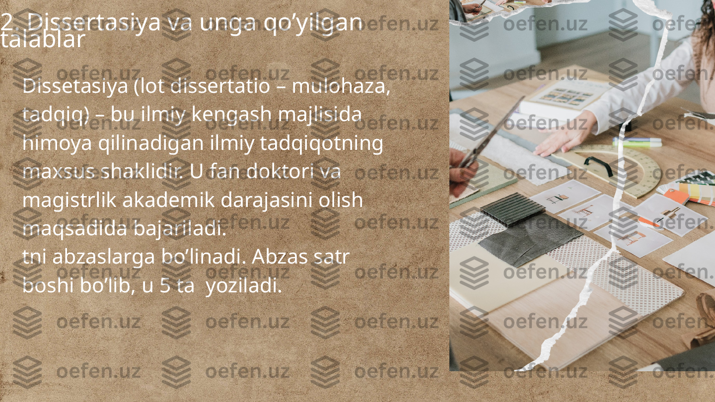 
2. Dissertasiya va unga qo’yilgan 
talablar
Dissetasiya (lot dissertatio – mulohaza, 
tadqiq) – bu ilmiy kengash majlisida 
himoya qilinadigan ilmiy tadqiqotning 
maxsus shaklidir. U fan doktori va 
magistrlik akademik darajasini olish 
maqsadida bajariladi.
tni abzaslarga bo’linadi. Abzas satr 
boshi bo’lib, u 5 ta  yoziladi. 