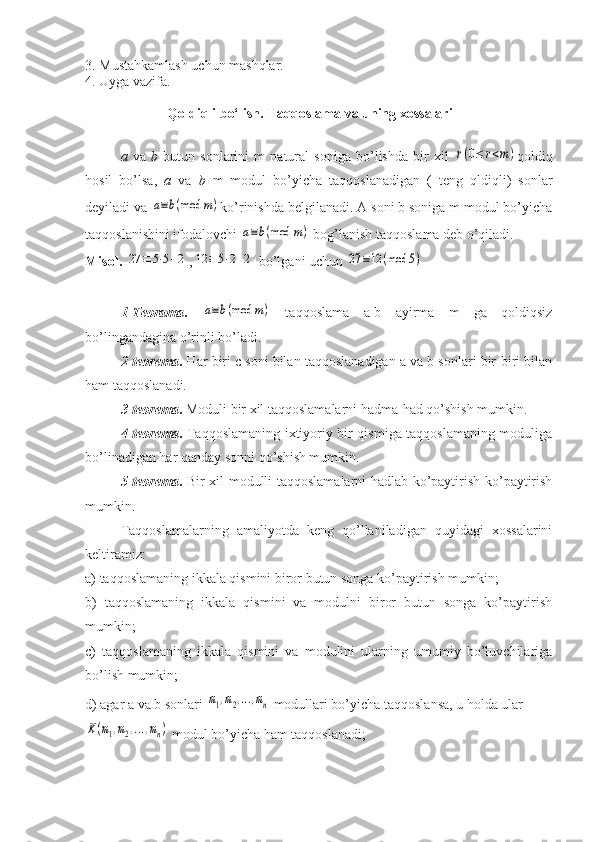 3. Mustahkamlash uchun mashqlar.
4. Uyga vazifa.
Qoldiqli bo‘lish. Taqqoslama va uning xossalari
a   va   b   butun   sonlarini   m   natural   soniga   bo’lishda   bir   xil  r(0≤	r<m) qoldiq
hosil   bo’lsa,   a   va   b   m   modul   bo’yicha   taqqoslanadigan   (   teng   qldiqli)   sonlar
deyiladi va 	
a≡b(mod	m) ko’rinishda belgilanadi. A soni b soniga m modul bo’yicha
taqqoslanishini ifodalovchi 	
a≡b(mod	m)  bog’lanish taqqoslama deb o’qiladi.
Misol.  	
27	≡	5⋅5+2 ,	12	≡	5⋅2+2  bo’lgani uchun 	27	≡12	(mod	5)
1-Teorama .  	
a≡b(mod	m)   taqqoslama   a-b   ayirma   m   ga   qoldiqsiz
bo’lingandagina o’rinli bo’ladi.
2-teorema .  Har biri c soni bilan taqqoslanadigan a va b sonlari bir-biri bilan
ham taqqoslanadi.
3-teorema .  Moduli bir xil taqqoslamalarni hadma-had qo’shish mumkin.
4-teorema .   Taqqoslamaning ixtiyoriy bir qismiga taqqoslamaning moduliga
bo’linadigan har qanday sonni qo’shish mumkin.
5-teorema .   Bir xil modulli taqqoslamalarni hadlab ko’paytirish ko’paytirish
mumkin. 
Taqqoslamalarning   amaliyotda   keng   qo’llaniladigan   quyidagi   xossalarini
keltiramiz:
a) taqqoslamaning ikkala qismini biror butun songa ko’paytirish mumkin;
b)   taqqoslamaning   ikkala   qismini   va   modulni   biror   butun   songa   ko’paytirish
mumkin;
c)   taqqoslamaning   ikkala   qismini   va   modulini   ularning   umumiy   bo’luvchilariga
bo’lish mumkin;
d) agar a va b sonlari 	
m1,m2,...,mn  modullari bo’yicha taqqoslansa, u holda ular 	
K(m1,m2,...,mn)
 modul bo’yicha ham taqqoslanadi; 