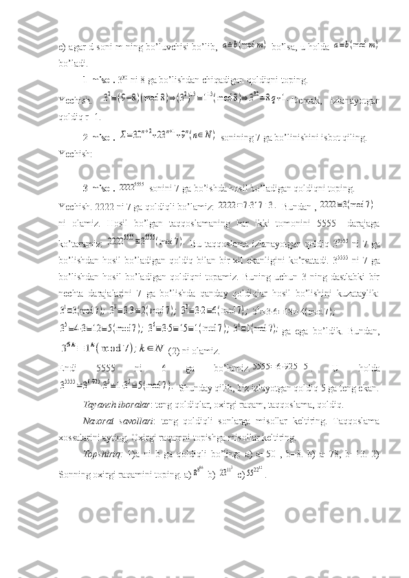 e) agar d soni m ning bo’luvchisi bo’lib,  a≡b(mod	m)   bo’lsa, u holda  	a≡b(mod	m)
bo’ladi.
1-misol.  3 30
 ni 8 ga bo’lishdan chiqadigan qoldiqni toping.
Yechish.  	
32≡(9−8)(mod	8)⇒	(32)15≡115(mod	8)⇒	330=	8q+1. Demak,   izlanayotgan
qoldiq r=1.
2-misol. 	
Σ=30	n+2+23	n+1+9n(n∈N	)  sonining 7 ga bo’linishini isbot qiling.
Yechish: 
3-misol.  	
2222	5555  sonini 7 ga bo’ishda hosil bo’ladigan qoldiqni toping.
Yechish. 2222 ni 7 ga qoldiqli bo’lamiz: 	
2222	=	7⋅317	+3.  Bundan , 	2222	≡3(mod	7)
ni   olamiz.   Hosil   bo’lgan   taqqoslamaning   har   ikki   tomonini   5555   –darajaga
ko’taramiz:  	
2222	5555	≡35555	(mod	7).   Bu taqqoslama izlanayotgan qoldiq 3 5555
  ni  7 ga
bo’lishdan hosil  bo’ladigan qoldiq bilan bir  xil  ekanligini  ko’rsatadi. 3 5555
  ni 7 ga
bo’lishdan   hosil   bo’ladigan   qoldiqni   topamiz.   Buning   uchun   3   ning   dastlabki   bir
nechta   darajalarini   7   ga   bo’lishda   qanday   qoldiqlar   hosil   bo’lishini   kuzataylik:	
31≡3(mod	7);	32≡3⋅3≡2(mod	7);	33≡3⋅2≡6(mod	7);	34≡3⋅6≡18	≡	4(mod	7);	
35≡4⋅3≡12	≡5(mod	7);	36≡3⋅5≡	15	≡1(mod	7);	36≡1(mod	7);
ga   ega   bo’ldik.   Bundan,	
36k≡	1k(mod	7);k	∈	N
(2) ni olamiz.
Endi   5555   ni   6   ga   bo’lamiz.	
5555	=	6⋅925	+5 .   U   holda	
35555	=36⋅925	⋅35≡1⋅35≡5(mod	7).
 Shunday qilib, biz izlayotgan qoldiq 5 ga teng ekan.
Tayanch iboralar : teng qoldiqlar, oxirgi raqam, taqqoslama, qoldiq.
Nazorat   savollari :   teng   qoldiqli   sonlarga   misollar   keltiring.   Taqqoslama
xossalarini ayting. Oxirgi raqamni topishga misollar keltiring.
Topshiriq:   1)a   ni   b   ga   qoldiqli   bo’ling:   a)   a=50   ,   b=8.   b)   a=78,   b=13.   2)
Sonning oxirgi raqamini toping. a)	
8886  b) 	23113  c)	55	2212 .   