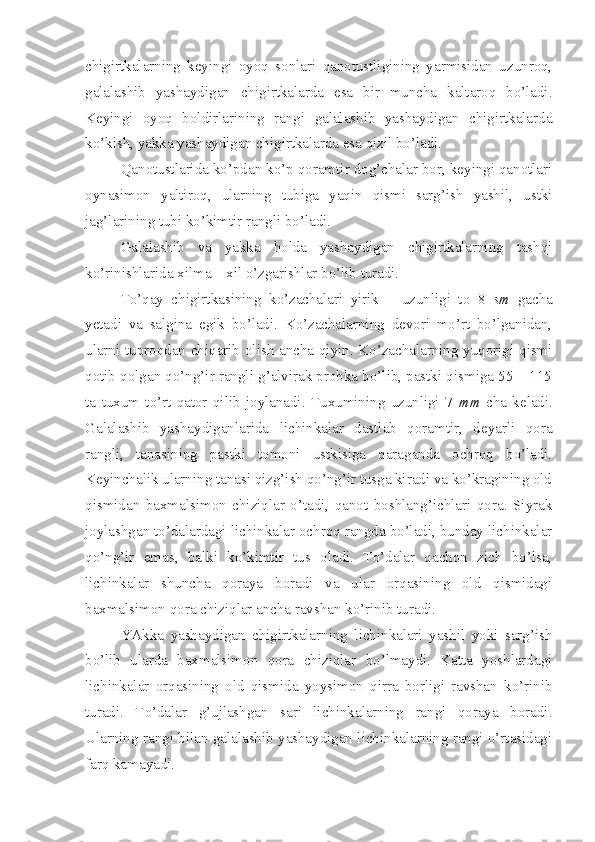 chigirtkalarning   keyingi   oyoq   sonlari   qanotustligining   yarmisidan   uzunroq,
galalashib   yashaydigan   chigirtkalarda   esa   bir   muncha   kaltaroq   bo’ladi.
Keyingi   oyoq   boldirlarining   rangi   galalashib   yashaydigan   chigirtkalarda
ko’kish, yakka yashaydigan chigirtkalarda esa qizil bo’ladi.
Qanotustlarida ko’pdan ko’p qoramtir dog’chalar bor, keyingi qanotlari
oynasimon   yaltiroq,   ularning   tubiga   yaqin   qismi   sarg’ish   yashil,   ustki
jag’larining tubi ko’kimtir rangli bo’ladi.
Galalashib   va   yakka   holda   yashaydigan   chigirtkalarning   tashqi
ko’rinishlarida xilma – xil o’zgarishlar bo’lib turadi. 
To’qay   chigirtkasining   ko’zachalari   yirik   –   uzunligi   to   8   sm   gacha
yetadi   va   salgina   egik   bo’ladi.   Ko’zachalarning   devori   mo’rt   bo’lganidan,
ularni tuproqdan chiqarib olish ancha qiyin. Ko’zachalarning yuqorigi qismi
qotib qolgan qo’ng’ir rangli g’alvirak probka bo’lib, pastki qismiga 55 – 115
ta   tuxum   to’rt   qator   qilib   joylanadi.   Tuxumining   uzunligi   7   mm   cha   keladi.
Galalashib   yashaydiganlarida   lichinkalar   dastlab   qoramtir,   deyarli   qora
rangli,   tanasining   pastki   tomoni   ustkisiga   qaraganda   ochroq   bo’ladi.
Keyinchalik ularning tanasi qizg’ish qo’ng’ir tusga kiradi va ko’kragining old
qismidan   baxmalsimon   chiziqlar   o’tadi,   qanot   boshlang’ichlari   qora.   Siyrak
joylashgan to’dalardagi lichinkalar ochroq rangda bo’ladi, bunday lichinkalar
qo’ng’ir   emas,   balki   ko’kimtir   tus   oladi.   To’dalar   qachon   zich   bo’lsa,
lichinkalar   shuncha   qoraya   boradi   va   ular   orqasining   old   qismidagi
baxmalsimon qora chiziqlar ancha ravshan ko’rinib turadi. 
YAkka   yashaydigan   chigirtkalarning   lichinkalari   yashil   yoki   sarg’ish
bo’lib   ularda   baxmalsimon   qora   chiziqlar   bo’lmaydi.   Katta   yoshlardagi
lichinkalar   orqasining   old   qismida   yoysimon   qirra   borligi   ravshan   ko’rinib
turadi.   To’dalar   g’ujlashgan   sari   lichinkalarning   rangi   qoraya   boradi.
Ularning rangi bilan galalashib yashaydigan lichinkalarning rangi o’rtasidagi
farq kamayadi. 