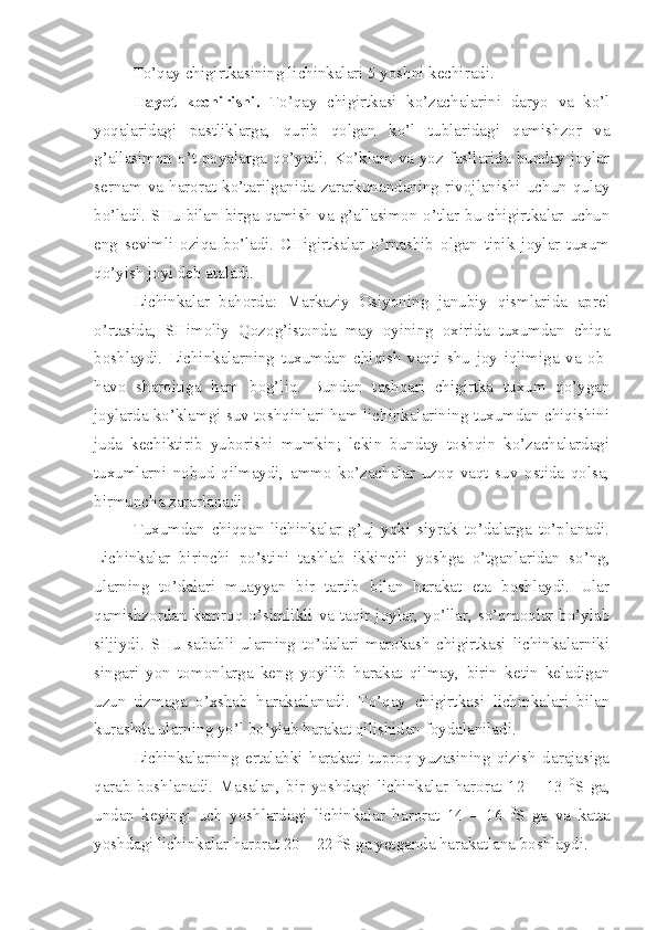 To’qay chigirtkasining lichinkalari 5 yoshni kechiradi.
Hayot   kechirishi.   To’qay   chigirtkasi   ko’zachalarini   daryo   va   ko’l
yoqalaridagi   pastliklarga,   qurib   qolgan   ko’l   tublaridagi   qamishzor   va
g’allasimon o’t poyalarga qo’yadi. Ko’klam va yoz fasllarida  bunday  joylar
sernam   va   harorat   ko’tarilganida   zararkunandaning   rivojlanishi   uchun   qulay
bo’ladi.  SHu  bilan birga  qamish  va  g’allasimon o’tlar  bu chigirtkalar  uchun
eng   sevimli   oziqa   bo’ladi.   CHigirtkalar   o’rnashib   olgan   tipik   joylar   tuxum
qo’yish joyi deb ataladi.
Lichinkalar   bahorda:   Markaziy   Osiyoning   janubiy   qismlarida   aprel
o’rtasida,   SHimoliy   Qozog’istonda   may   oyining   oxirida   tuxumdan   chiqa
boshlaydi.   Lichinkalarning   tuxumdan   chiqish   vaqti   shu   joy   iqlimiga   va   ob-
havo   sharoitiga   ham   bog’liq.   Bundan   tashqari   chigirtka   tuxum   qo’ygan
joylarda ko’klamgi suv toshqinlari ham lichinkalarining tuxumdan chiqishini
juda   kechiktirib   yuborishi   mumkin;   lekin   bunday   toshqin   ko’zachalardagi
tuxumlarni   nobud   qilmaydi,   ammo   ko’zachalar   uzoq   vaqt   suv   ostida   qolsa,
birmuncha zararlanadi.
Tuxumdan   chiqqan   lichinkalar   g’uj   yoki   siyrak   to’dalarga   to’planadi.
Lichinkalar   birinchi   po’stini   tashlab   ikkinchi   yoshga   o’tganlaridan   so’ng,
ularning   to’dalari   muayyan   bir   tartib   bilan   harakat   eta   boshlaydi.   Ular
qamishzordan kamroq o’simlikli va taqir joylar, yo’llar, so’qmoqlar bo’ylab
siljiydi.   SHu   sababli   ularning   to’dalari   marokash   chigirtkasi   lichinkalarniki
singari   yon   tomonlarga   keng   yoyilib   harakat   qilmay,   birin   ketin   keladigan
uzun   tizmaga   o’xshab   harakatlanadi.   To’qay   chigirtkasi   lichinkalari   bilan
kurashda ularning yo’l bo’ylab harakat qilishidan foydalaniladi.
Lichinkalarning   ertalabki   harakati   tuproq   yuzasining   qizish   darajasiga
qarab   boshlanadi.   Masalan,   bir   yoshdagi   lichinkalar   harorat   12   –   13   0
S   ga,
undan   keyingi   uch   yoshlardagi   lichinkalar   harorat   14   –   16   0
S   ga   va   katta
yoshdagi lichinkalar harorat 20 – 22  0
S ga yetganda harakatlana boshlaydi. 