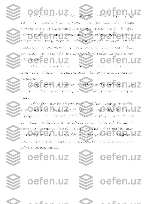 Kunduzgi   harorat   50   0
S   dan   oshganida   lichinkalar   soya   joylarga
yashirinib,   harakatlanishdan   to’xtaydi.   Ular   kechqurun   o’simliklarga
o’rmalab   chiqib,   to   ertalabgacha   oziqlanmaydi.   ertalab   soat   7   –   8   dayoq
lichinkalar oziqlanish uchun to’dadan chiqib har tarafga tarqaladi. Oziqlanib
bo’lganlaridan   so’ng   qaytadan   to’dalarga   to’planib   muayyan   tartibda
harakatlana   boshlaydi   va   yo’l   –   yo’lakay   oziqlanish   uchun   to’xtaydi.   Katta
yoshlardagi   lichinkalar   ko’pincha   tunagan   o’simliklardan   tushguncha   ham
oziqlana beradi.
Ba’zan   hamma   yoshlardagi   lichinkalar   ham   ertalab   oziqlanish   uchun
tarqalmasdan   to’dalashib   harakatlana   beradi.   Bunday   hollarda   ular   kechroq
ovqatlanadi. 
Voyaga   yetgan   chigirtkalar   ovqatni   unchalik   tanlamaydi,   ular
g’allasimon  o’tlarni  yaxshi  ko’radi,  lekin  daraxt  va  tok  barglarini  ham  yeya
beradi.
Lichinkalar   tuxumdan   chiqqanidan   40   –   45   kun   o’tgach   po’st   tashlab,
voyaga   yetgan   chigirtkaga   aylanadi.   Qanot   chiqargan   chigirtkalar   yaqin
joylarga   bot   –   bot   ucha   berib   chiniqqanlaridan   keyin   galalashib   birato’la
uchib ketadi. Bunda ular u kechasi to’xtab, kunduzi bir necha o’n va hatto bir
necha   yuz   kilometr   yo’l   bosadi.   To’qay   chigirtkasi   uchish   vaqtida   tuxum
qo’yish   joyidan   uzoqda   bo’lgan   ekinlarga   zarar   yetkazadi.   Bu   chigirtkalar
tuxum qo’yish joyidan muayyan tomonga, aksariyat hollarda qattiq shamollar
yo’nalishiga qarab uchadi. 