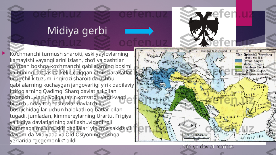         Midiya gerbi

Ko‘chmanchi turmush sharoiti, eski yaylovlarning 
kamayishi vayangilarini izlash, cho‘l va dashtlar 
qa'ridan boshqa ko‘chmanchi qabilalarning bosimi 
va buning natijasida kelib chiqqan etnik harakatlar, 
urug‘chilik tuzumi inqirozi sharoitida ushbu 
qabilalarning kuchaygan jangovarligi yirik qabilaviy 
ittifoqlarning Qadimgi Sharq davlatlari bilan 
to‘qnashuvlari rivojiga ta’sir ko‘rsatdi. Vaqti-vaqti 
bilan bunday to‘qnashuvlar davlatchilik 
bosqichidagilar uchun halokatli oqibatlar bilan 
tugadi, jumladan, kimmereylarning Urartu, Frigiya 
va Lidiya davlatlarining zaiflashuvidagi roli 
hammaga ma’lum, skif qabilalari yigirma sakkiz yil 
davomida Midiyada va Old Osiyoning boshqa 
yerlarida “gegemonlik” qildi
. Midiya davlati xaritasi        