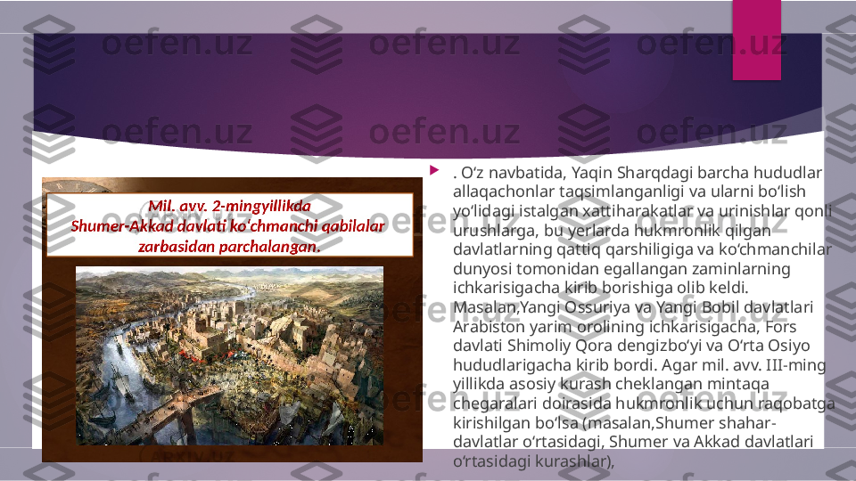 
. O‘z navbatida, Yaqin Sharqdagi barcha hududlar 
allaqachonlar taqsimlanganligi va ularni bo‘lish 
yo‘lidagi istalgan xattiharakatlar va urinishlar qonli 
urushlarga, bu yerlarda hukmronlik qilgan 
davlatlarning qattiq qarshiligiga va ko‘chmanchilar 
dunyosi tomonidan egallangan zaminlarning 
ichkarisigacha kirib borishiga olib keldi. 
Masalan,Yangi Ossuriya va Yangi Bobil davlatlari 
Arabiston yarim orolining ichkarisigacha, Fors 
davlati Shimoliy Qora dengizbo‘yi va O‘rta Osiyo 
hududlarigacha kirib bordi. Agar mil. avv. III-ming 
yillikda asosiy kurash cheklangan mintaqa 
chegaralari doirasida hukmronlik uchun raqobatga 
kirishilgan bo‘lsa (masalan,Shumer shahar-
davlatlar o‘rtasidagi, Shumer va Akkad davlatlari 
o‘rtasidagi kurashlar),         