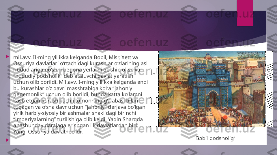 
mil.avv. II-ming yillikka kelganda Bobil, Misr, Xett va 
Ossuriya davlatlari o‘rtachidagi kurashlar o‘zlarining asl 
hududlariga qo‘shni begona yerlarni qo‘shib olish va 
“hududiy podsholik” deb ataluvchi davlat yaratish 
uchun olib borildi. Mil.avv. I-ming yillikka kelganda endi 
bu kurashlar o‘z davri masshtabiga ko‘ra “jahoniy 
gegemonlik” uchun olib borildi, bunda katta ko‘lamni 
kasb etgan kurash kuchli tomonning g‘alabasi bilan 
tugagan va o‘sha davr uchun “jahoniy” derjava bo‘lgan 
yirik harbiy-siyosiy birlashmalar shaklidagi birinchi 
“imperiyalarning” tuzilishiga olib keldi. Yaqin Sharqda 
anashunday darajaga erishgan ilk davlatlardan biri 
Yangi Ossuriya davlati bo‘ldi.

                                                     Bobil podsholigi        