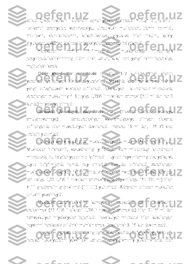 etiladi. Qisqa novokain – adrenalin qamali yaxshi ta’sir etadi. Yorug‘liq–, balchiq–
ozokeritli   terapiyalar,   vaporizatsiya,   ultratovush   muolajalari,   tiamin   bromidi,
riboflavin,   sianokobalamin,   kokarboksilaza,   glyukoza   bilan   insulin,   kalsiy
glyukonati, askorbin kislotasi in`yeksiyalari, gemodez belgilanadi. 
Harakatlar   ritmik   bo‘lmaganda   muskullardagi   patologik
jarayonjadallashishinining   oldini   olish   uchun,   kasal   otni   yengil   ishni   bajarishga
majburlash kerak. 
Oddiy   koordinator   miopatozda   ot   uchun   5–7   kunlarga   tinch   sharoit
yaratiladi.  Ot  har  kuni  30 daqiqa yurgiziladi. Massajda  kamforali  spirt  va boshqa
yengil   qo‘zg‘atuvchi   vositalar   qo‘llanadi.   Fassikulyar   –   koordinator   miopatozda
zararlangan muskulning 4–5 joyiga 0,25% li novokain eritmasi (300 ml dan har 2
kunda) in`yeksiya qilinadi.
Surunkali   fassikulyar   miopatozda   PDE   (plasenta   denaturirovannaya
emulgirovannaya)   –   denaturatlashgan   va   emulgasiya   qilingan   plasenta
qo‘llanganda   otlar   muvafaqiyatli   davolanadi.   Preparat   15   ml   dan,     36–72   soat
oralatib yuboriladi.
Otlardagi saqov kasalligida   muskul faoliyatida muammolalar hosil bo‘ladi.
Mushaklar   bo‘shashib,   sezuvchanligi   yo‘qoladi.   Kam   miqdordagi   koordinator
miopatozda   bu  belgilar   yaqqolroq  ko‘rinadi.   Tuyoqli   hayvonlarning  tos,   yelka   va
tuyoq   bo‘g‘imlarida   hamda   pay   qinlarida   ekssudat   to‘planadi.   Zararlangan
mushaklar bir oz og‘riqli bo‘lib, ichida zichlanishlar rivojlanadi.   Kuchli og‘riqda
teri   ostiga   0,22–0,4%   li   novokain   eritmasi   (katta   hayvonlarga   160–220   ml)   bilan
8–11   g   adrenalin   gidroxloridi   (1:1000)   yuboriladi.   Adrenalin   toliqqan   muskullar
tonusini yaxshilaydi. 
Muskullar   taranglashishini   kamaytirish   maqsadida   etil   –   novokainli
aralashmasi (32–40% li alkogol 0,2% li novokain eritmasida) bilan 20–34 ml dan
perivaskulyar   in`yeksiyalar   bajariladi.   Fassikulyar   miopatoz   bilan   kasallangan
hayvonni harakatsiz qoldirish mumkin emas. Davolanish 5–16 kun davom etadi.
Tayanch   –  harakat   apparatining  og‘ir   kasalliklarida;   bo‘g‘imning  fiziologik
harakat   hususiyatlarini   yaxshilash   uchun;   intensiv   jismoniy   yuklanishlarda   otlar 