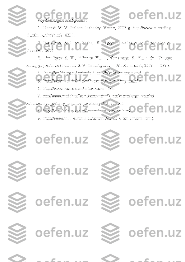 Foydalanilgan adabiyotlar:  
1. Dorosh   M .   V .   Bolezni   loshadey.   Veche,   2007   g.   http://www.e–reading.
club/book.php?book=83010
2. Ibragimov   Sh.I.   va   boshq.   Sitologiya,   gistologiya   va   embriologiya.
Toshkent.  2006
3. Timofeyev   S.   V.,   Filippov   Yu.   I.,   Konsevaya   S.   Yu.   i   dr.   Ob щ aya
xirurgiya jivotn ы x  /  Pod red.  S. V. Timofeyeva . —  M.: Zoomedlit, 2007. — 687 s .
4.   http://vethirurg.ru/lechenie–i–profilaktika–miopatozov/
5. http://webmvc.om/bolezn/livestock/surgeon/myopat.php
6. http://voskresenie.com/info/sistemi3.htm 
7. ttp://www.medchitalka.ru/spravochnik_prakticheskogo_vracha/
zabolevaniya_sistemy_organov_dvizheniya/13150.html
8. http://zoo–help.narod.ru/lechenie–miopatoza.html;
9. http://www.moi–voronoi.ru/tendinit/borba–s–tendinitami.html). 