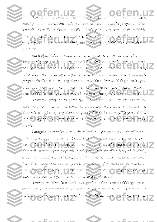 Revmatik miozit yoki revma tizm (bod) – organizmning infeksion – allergik
k asalli gi   bo’lib,   biriktiruvchi   to’qima   tizimida   nerv   –   distrofik   jarayonlari   bilan
kechadi.   Kasallik   infeksion   –toksik   qo’zg’atgich   uzoq   vaqt   ta’sir   qilishida
organizmning immunobiologik reaktivligi buzilishi natijasida hosil bo’ladi. Bunda
asosan   yurak   –   qon   tomirlar   tizimi,   seroz   qoplamalar,   bo’g’imlar   va   muskullar
zararlanadi.
Etiologiya.  Ko’pchilik tadqiqotchilar ta’kidlashicha, revma tik yallig’lanishni
keng tarqalgan va odatda og’iz va burun bo’shliqlari shilliq pardalarida topiladigan
“A”   guruhiga   mansub   beta–gemolitik   strep tokokk   chaqiradi.   Nafas   yo’llari,
og’izhalqum va boshqa joylarda yashab, u tegishli sharoitlarida mahalliy patologik
jarayon   rivojlanishini   va   organizmning   murakkab   immunobiologik   reaksiyasi
chaqiradi.   Revmatizm   etiologiyasining   G.D.   Zales ski y   taklif   qilgan   virus   –
streptokok k li  konsepsiya si ham mavjud. Bu masala keng muhokama qilinmoqda.
Revmatik   jarayon   rivojlanishiga   turli   shamollash   omillari   (shamolda
sovqotish,   hayvonlar   nam   va   sovuq   xonalarda   uzoq   vaqt   saqlanishi   va   boshq.),
bironta kasallik borligi, organizmning yuqori allergik holati moyillik yaratadi. Bu
omillar   keyinchalik   streptokokklar   ishtiroqisiz   kasallik   residivini   chaqirishi
mumkin.
Patogenez.   Streptokokklar   ta’sirida   hosil   bo’lgan   patologik   o’choqdan   tirik
mikroblar   va  ularning  toksinlari   (yot  oqsillar)   qonga  tushadi.  Bunga   javoban,  yot
oqsilni   bartaraf   etish   maqsadida,   organizm   aniq   spesifik   antitelolarni   ishlab
chiqaradi.   Ammo   ayrim   paytlarda   bunday   tanlab   ta’sir   qilish   jarayoni   buziladi,
antitelolar   nafaqat   yot   oqsillarga,   balki   o’zinikiga   ham   qarshi   kurasha   boshlaydi.
Bu   hol   streptokokklar   oqsillari   yurak,   tomirlar,   bo’g’im   kapsulasi   va   muskullar
oqsillariga   juda   o’xshash   bo’lgani   bilan   bog’liqdir.   Antilolarning   o’z   oqsillarga
qarshi ta’siri revmatik yallig’lanish rivojlanishiga olib keladi.   
Revmatizm   bilan   kasallanib   tuzalgandan   so’ng   streptokokklarga   qarshi
antitelolar  ishlab   chiqarilish  mexanizmi  buzilishi   mumkin.  Vaqt  o’tishi  bilan  ular
nafaqat   organizmga   tushgan   spesifik   streptokokka   qarshi   antilolarni   ishlab 