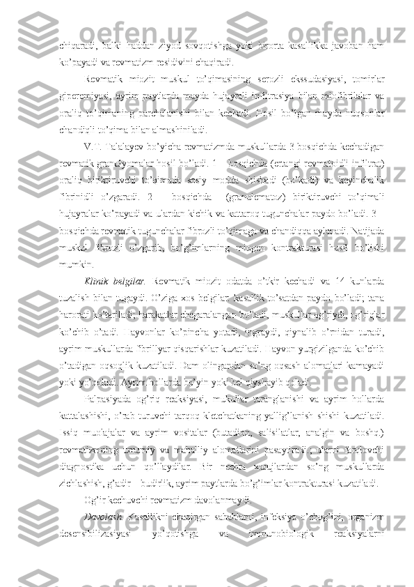 chiqaradi,   balki   haddan   ziyod   sovqotishga   yoki   birorta   kasallikka   javoban   ham
ko’payadi va revmatizm residivini chaqiradi.
Revmatik   miozit   muskul   to’qimasining   serozli   ekssudasiyasi,   tomirlar
giperemiyasi,   ayrim   paytlarda   mayda   hujayrali   infiltrasiya   bilan   miofibrilalar   va
oraliq   to’qimaning   parchalanishi   bilan   kechadi.   Hosil   bo’lgan   mayda   nuqsonlar
chandiqli to’qima bilan almashiniladi.
V.T. Talalayev bo’yicha revmatizmda muskullarda 3 bosqichda kechadigan
revmatik granulyomalar hosil bo’ladi. 1 – bosqichda (ertangi revmatoidli infiltrat)
oraliq   biriktiruvchi   to’qimada   sosiy   modda   shishadi   (bo’kadi)   va   keyinchalik
fibrinidli   o’zgaradi.   2   –   bosqichda     (granulematoz)   biriktiruvchi   to’qimali
hujayralar ko’payadi va ulardan kichik va kattaroq tugunchalar paydo bo’ladi. 3 –
bosqichda revmatik tugunchalar fibrozli to’qimaga va chandiqqa aylanadi. Natijada
muskul   fibrozli   o’zgarib,   bo’g’imlarning   miogen   kontrakturasi   hosil   bo’lishi
mumkin.
Klinik   belgilar.   Revmatik   miozit   odatda   o’tkir   kechadi   va   14   kunlarda
tuzalish   bilan  tugaydi.   O’ziga  xos   belgilar:   kasallik   to’satdan   paydo   bo’ladi;   tana
harorati ko’tariladi; harakatlar chegaralangan bo’ladi, muskullar og’riydi, og’riqlar
ko’chib   o’tadi.   Hayvonlar   ko’pincha   yotadi,   ingraydi,   qiynalib   o’rnidan   turadi,
ayrim muskullarda fibrillyar qisqarishlar kuzatiladi. Hayvon yurgizilganda ko’chib
o’tadigan oqsoqlik kuzatiladi. Dam olingandan so’ng oqsash  alomatlari kamayadi
yoki yo’qoladi. Ayrim hollarda bo’yin yoki bel qiyshayib qoladi.
Palpasiyada   og’riq   reaksiyasi,   mukullar   taranglanishi   va   ayrim   hollarda
kattalashishi,   o’rab   turuvchi   tarqoq   kletchatkaning   yallig’lanish   shishi   kuzatiladi.
Issiq   muolajalar   va   ayrim   vositalar   (butadion,   salisilatlar,   analgin   va   boshq.)
revmatizmning   umumiy   va   mahalliy   alomatlarini   pasaytiradi.;   ularni   farqlovchi
diagnostika   uchun   qo’llaydilar.   Bir   nechta   xurujlardan   so’ng   muskullarda
zichlashish, g’adir – budirlik, ayrim paytlarda bo’g’imlar kontrakturasi kuzatiladi.
Og’ir kechuvchi revmatizm davolanmaydi. 
Davolash .   Kasallikni   chaqirgan   sabablarni,   infeksiya   o’chog’ini,   organizm
desensibilizasiyasi   yo’qotishga   va   immunobiologik   reaksiyalarni 