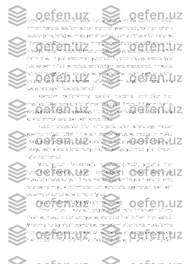 normallashtirishga   qaratilishi   kerak.  Buning   uchun   kompleks   tadbirlar   qo’llanadi.
Birinchi   navbatda   kasallarni   saqlash   sharoitlari   yaxshilanadi,   rasiondan   achchiq
ozuqalar (silos, barda) va omixta yem chiqariladi, ularnig o’rniga sifatli pichan va
ildizmevalilar   kiritiladi,     vita min   –   mineral   qo’shimchalar   beriladi.   Streptokok kli
infeksiya o’chog’ini bartaraf etish uchun muskul orasiga katta dozalarda pe nisillin,
bisillin–2   va   –3   yoki   streptomisin   yuboriladi.   Bu   antibiotiklarga   streptokokklar
juda   sezuvchi   bo’ladi   va   natijada   septik   jarayon   tezda   chegaralanadi.   Bir   vaqtda
haroratni   pasaytiruvchi,   analgetik   va   yallig’lanishga   qarshi   vositalar   sifatida
analgin,   buta dion   yoki   piramidon   og’iz   orqali   bir   kunga   1–2   marta,   klinik
tuzalgancha tegishli dozalarda beriladi.
Revmatizm   rivojlanishining   dastlabki   bosqichida   antibiotiklar   bilan
birgalikda 10% li natriy salisilati eritmasi bir kunga 1–2 marta, 2–3 kun mobaynida
venaga yuboriladi (katta hayvonlarga 100–200 ml, kichiklarga – 20–50 ml). Natriy
salisilati eritmasi tezda davolovchi samara beradi.
Butadion   analgetiklar   bilan   qo’llanganda   ta’siri   salisilatlarga   nisbatan
yaxshiroq   bo’ladi.   0,25%   li   novokain   eritmasi   venaga   va   prednizolon   muskul
orasiga yuborilganda aytib o’tilgan vositalarning faolligi yanada oshadi. Desensibi -
lizasiyalovchi   vosita   sifatida   natriy   tiosulfati   venaga   yuboriladi   yoki   dimedrol
og’iz orqali beriladi.
Mahalliy   turli   fizioterapevtik   muolajalar   (UYuCh,   yorug’lik   bilan
nurlantirish,   diatermiya,   ozoke rit   applikasiyalari)   qo’llanadi.   Zararlangan
muskullar sohasiga kuniga 1–2 marta metilsalisilat, kamfora yoki novshandil spirti,
bangidevona   moyi,   xloroformlardan   turli   variantlarda   tayyorlangan   davolovchi
aralashmalari suriladi va issiq o’rab qo’yiladi.
1.4.  Fibroz li  miozit  (Myositis chronica fibrosa)
Fibrozli   miozit   –   surunkali   jarayon   bo’lib,   oraliq   biriktiruvchi   to’qima
o’sishi   va   muskul   tolalari   atrofiyasi   va   chandiqlar   hosil   bo’lishi   bilan   kechadi.
Miozitning   bunday   shakli   travmatik   va   revmatik   miozitlar   hamda   muskullarning
botriomikozli, aktinomikozli, trixinellezli va onxoserkozli zararlanishlari natijasida
hosil   bo’ladi.   Fibrozli   to’qimaning   o’sishi   o’choqli   va   diffuz   bo’lishi   mumkin. 