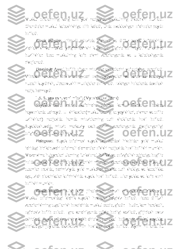 Muskul   tolalarining   keng   atrofiyasi   natijasida   muskulning   qisqarishi   buziladi.
Chandiqlar   muskul   kaltashishiga   olib   keladi,   unda   oxaklashgan   o’choqlar   paydo
bo’ladi.
Klinik   belgilar.   Fibrozli   miozitda   o’choqli   va   diffuz   tasma   ko’rinishida
zichlashish   va   muskul   yo’g’onlashishi   kuzatiladi.   Og’riq   bo’lmaydi.   Funksional
buzilishlar   faqat   muskulning   ko’p   qismi   zararlanganda   va   u   kaltalashganda
rivojlanadi. 
Davolash.   Avval   bo’lib  o’tgan  miozitlar   asoratlarini  yo’qotishga  qaratiladi.
Vibrasion   massaj,   fibrolizinning   teri   osti   inyeksiyalari   va   to’qimali   terapiya,
nuqtali kuydirish, ultratovushli muolajalar qo’llanadi. Eskirgan holatlarda davolash
natija bermaydi.
1.5.  Suyaklashuvchi miozit  (Myositis ossificans)
Suyaklashuvchi   miozit   ko’pincha   otlarda,   kam   hollarda   –   boshqa
hayvonlarda uchraydi. U  shikastlar (muskullarning lat yeyishlari, qisman va to’liq
uzilishlari)   natijasida   hamda   miozitlarning   turli   shakllarida   hosil   bo’ladi.
Suyaklashuvchi   miozit   markaziy   asab   tizimi   zararlanganda   rivojlanganligi
to’g’risida ma’lumotlar mavjud.
Patogenez.   Suyak   to’qimasi   suyak   usti   pardasi   hisobidan   yoki   muskul
ichidagi biriktiruvchi to’qimali elementlar o’sishi natijasida hosil bo’lishi mumkin.
Mezenxima hujayralari ularning funksional fazifasi va qo’zg’alish tabiatiga bog’liq
holda   u   yoki   bu   to’qimalarga   aylanishi   mumkin.   Zararlangan   joylarda,   muskulli
tutamlar   orasida,   perimiziyda   yoki   muskullar   orasida   turli   shaklga   va   kattalikka
ega,   zich   plastinkalar   ko’rinishida   suyak   hosil   bo’ladi.   Ular   yakka   va   ko’p   sonli
bo’lishi mumkin.
Klinik   belgilar.   Ular   ko’p   jihatlardan   fibrozli   miozitnikiga   o’xshaydi.
Muskul   to’qimasidagi   kichik   suyakli   hosilalar   belgisiz   bo’ladi.   Faqat   diffuzli
zararlanishning tugallanish bosqichida muskul qattiq, g’adir – budir, kam harakatli,
og’riqsiz   bo’lib   qoladi.   Igna   sanchilganda   to’siq   borligi   seziladi,   g’ijirlash   ovoz
eshitiladi. Suyak to’qimasining kelib chiqishi periostal  bo’lganda muskul suyakka
birikadigan   joylarda   ekzostozsimon   hosilalar   paydo   bo’ladi.   Ayrim   hollarda   bu 