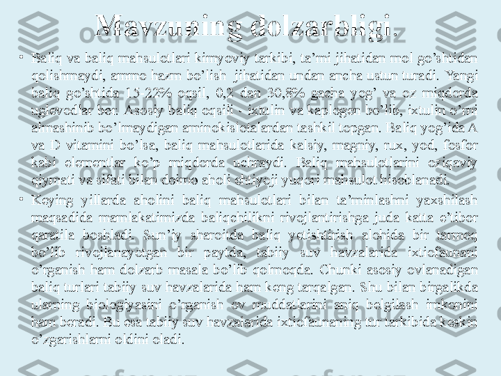 Mavzuning dolzarbligi . 
•
Baliq  va  baliq  mahsulotlari  kimyoviy  tarkibi,  ta’mi  jihatidan  mol  go’shtidan 
qolishmaydi, ammo hazm bo’lish  jihatidan undan ancha ustun turadi.  Yangi 
baliq  go’shtida  15-22%  oqsil,  0,2  dan  30,8%  gacha  yog’  va  oz  miqdorda 
uglevodlar  bor.  Asosiy baliq oqsili  -  ixtulin  va kaplogen  bo’lib,  ixtulin  o’rni 
almashinib bo’lmaydigan aminokislotalardan tashkil topgan. Baliq yog’ida A 
va  D  vitamini  bo’lsa,  baliq  mahsulotlarida  kalsiy,  magniy,  rux,  yod,  fosfor 
kabi  elementlar  ko’p  miqdorda  uchraydi.  Baliq  mahsulotlarini  oziqaviy 
qiymati va sifati bilan doimo aholi ehtiyoji yuqori mahsulot hisoblanadi. 
•
Keying  yillarda  aholini  baliq  mahsulotlari  bilan  ta’minlashni  yaxshilash 
maqsadida  mamlakatimizda  baliqchilikni  rivojlantirishga  juda  katta  e’tibor 
qaratila  boshladi.  Sun’iy  sharoitda  baliq  yetishtirish  alohida  bir  tarmoq 
bo’lib  rivojlanayotgan  bir  paytda,  tabiiy  suv  havzalarida  ixtiofaunani 
o’rganish  ham  dolzarb  masala  bo’lib  qolmoqda.  Chunki  asosiy  ovlanadigan 
baliq turlari tabiiy suv havzalarida ham keng tarqalgan .  Shu bilan birgalikda 
ularning  biologiyasini  o’rganish  ov  muddatlarini  aniq  belgilash  imkonini 
ham beradi. Bu esa tabiiy suv havzalarida ixtiofaunaning tur tarkibida keskin 
o’zgarishlarni oldini oladi.   