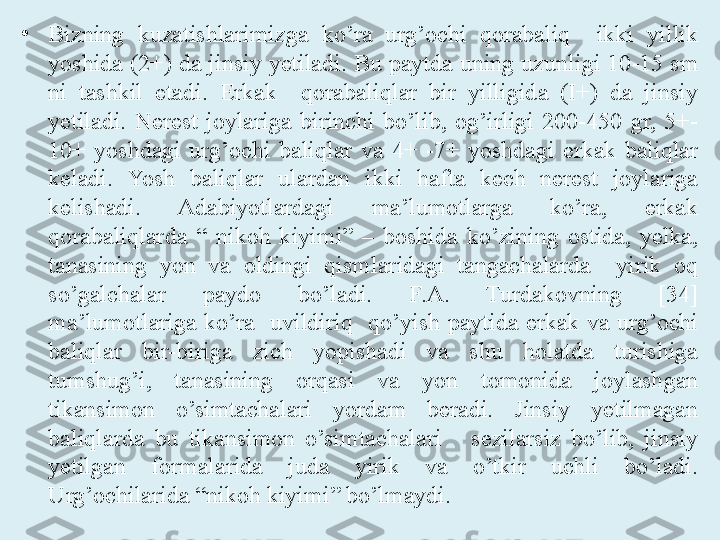 •
Bizning  kuzatishlarimizga  ko’ra  urg’ochi  qorabaliq    ikki  yillik 
yoshida (2+) da jinsiy yetiladi. Bu paytda uning uzun ligi 10-15 sm 
ni  tashkil  etadi.  Erkak    qorabaliqlar  bir  yilligida  (I+)  da  jinsiy 
yetiladi.  Nerest  joylariga  birinchi  bo’lib,  og’irligi  200-450  gr,  5+-
10+  yoshdagi  urg’ochi  baliqlar  va  4+  -7+  yoshdagi  erkak  baliqlar 
keladi.  Yosh  baliqlar  ulardan  ikki  hafta  kech  nerest  joylariga 
kelishadi.  Adabiyotlardagi  ma’lumotlarga  ko’ra,  erkak 
qorabaliqlarda  “  nikoh  kiyimi”  –  boshida  ko’zining  ostida,  yelka, 
tanasining  yon  va  oldingi  qismlaridagi  tangachalarda    yirik  oq 
so’galchalar  paydo  bo’ladi.  F.A.  Turdakovning  [34] 
ma’lumotlariga  ko’ra    uvildiriq    qo’yish  paytida  erkak  va  urg’ochi 
baliqlar  bir-biriga  zich  yopishadi  va  shu  holatda  turishiga 
tumshug’i,  tanasining  orqasi  va  yon  tomonida  joylashgan 
tikansimon  o’simtachalari  yordam  beradi.  Jinsiy  yetilmagan 
baliqlarda  bu  tikansimon  o’simtachalari      sezilarsiz  bo’lib,  jinsiy 
yetilgan  formalarida  juda  yirik  va  o’tkir  uchli  bo’ladi. 
Urg’ochilarida “nikoh kiyimi” bo’lmaydi. 