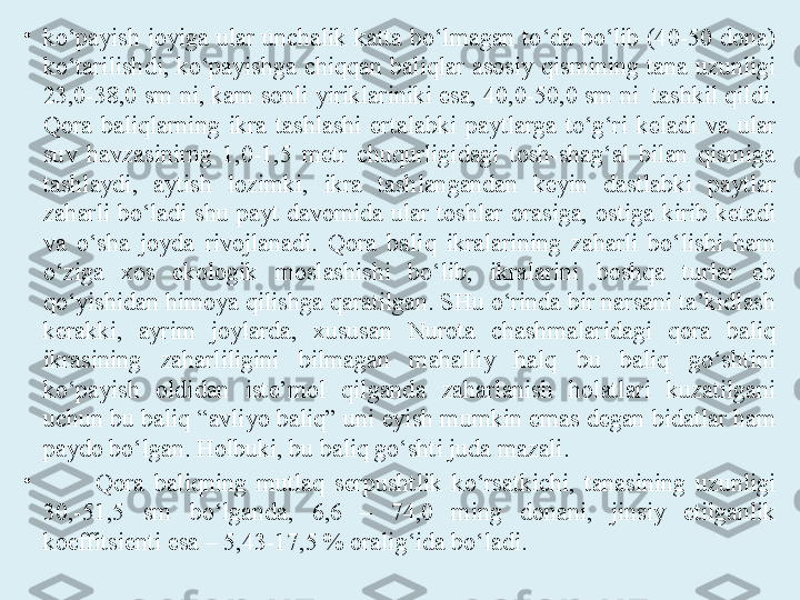 •
ko‘payish  joyiga  ular  unchalik  katta  bo‘lmagan  to‘da  bo‘lib  (40-50  dona) 
ko‘tarilishdi,  ko‘payishga  chiqqan  baliqlar  asosiy  qismining  tana  uzunligi 
23,0-38,0 sm ni, kam sonli yiriklariniki esa, 40,0-50,0 sm ni  tashkil qildi. 
Qora  baliqlarning  ikra  tashlashi  ertalabki  paytlarga  to‘g‘ri  keladi  va  ular 
suv  havzasinirng  1,0-1,5  metr  chuqurligidagi  tosh-shag‘al  bilan  qismiga 
tashlaydi,  aytish  lozimki,  ikra  tashlangandan  keyin  dastlabki  paytlar 
zaharli  bo‘ladi  shu  payt  davomida  ular  toshlar  orasiga,  ostiga  kirib  ketadi 
va  o‘sha  joyda  rivojlanadi.  Qora  baliq  ikralarining  zaharli  bo‘lishi  ham 
o‘ziga  xos  ekologik  moslashishi  bo‘lib,  ikralarini  boshqa  turlar  eb 
qo‘yishidan himoya qilishga qaratilgan. SHu o‘rinda bir narsani ta’kidlash 
kerakki,  ayrim  joylarda,  xususan  Nurota  chashmalaridagi  qora  baliq 
ikrasining  zaharliligini  bilmagan  mahalliy  halq  bu  baliq  go‘shtini 
ko‘payish  oldidan  iste’mol  qilganda  zaharlanish  holatlari  kuzatilgani 
uchun bu baliq “avliyo baliq” uni eyish mumkin emas degan bidatlar ham 
paydo bo‘lgan. Holbuki, bu baliq go‘shti juda mazali.
•
Qora  baliqning  mutlaq  serpushtlik  ko‘rsatkichi,  tanasining  uzunligi 
30,-51,5  sm  bo‘lganda,  6,6  –  74,0  ming  donani,  jinsiy  etilganlik 
koeffitsienti esa – 5,43-17,5 % oralig‘ida bo‘ladi. 