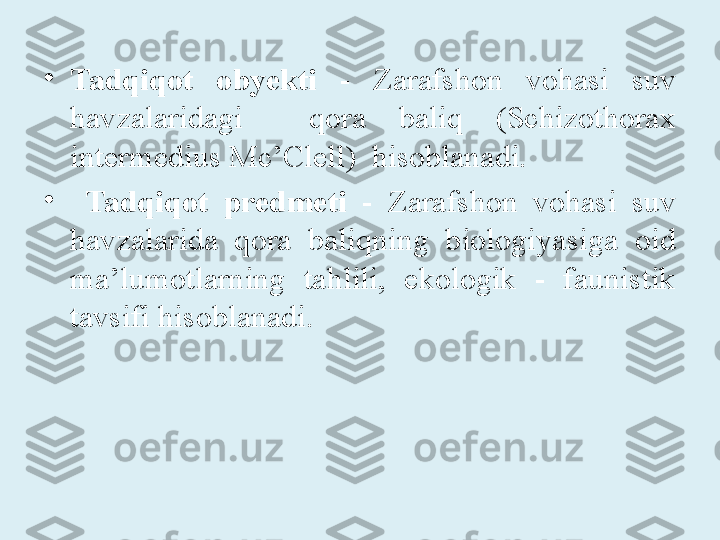 •
Tadqiqot  obyekti   -  Zarafshon  vohasi  suv 
havzalaridagi    qora  baliq  (Schizothorax 
intermedius Mc’Clell)  hisoblanadi.
•
  Tadqiqot  predmeti   -  Zarafshon  vohasi  suv 
havzalarida  qora  baliqning  biologiyasiga  oid 
ma’lumotlarning  tahlili,  ekologik  -  faunistik 
tavsifi hisoblanadi. 