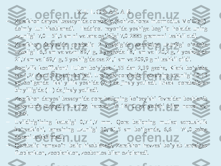 X U L O S A L A R  
–
Zarafshon daryosi basseynida qorabaliq (Schizothorax intermedius Mc’Clell)  
doimiy  tur  hisoblanadi.    Tadqiqot  rayonida  yoshiga  bog’liq  holatda  uning 
uzunligi   7,0 – 51,5  sm ni va tana og’irligi  7,0-2885  grammni  tashkil etdi.
–
Zarafshon  daryosida  qorabaliq  2  yoshligida  tanasining  uzunligi  o‘rtacha 
uzunligi  16,5 sm va vazni 89,4 g, 3 yoshlida 18,1 sm va 120,2 g, 4 yoshligida 
21,7 sm va 169,4 g, 5 yoshligida esa 24,1 sm va 209,9 g ni tashkil qildi. 
–
Semizlik  koeffitsienti  Fulton  bo‘yicha  1,55  dan  2,39  gacha,  Klark  bo‘yicha 
esa 1,24 dan 1,93 gacha bo’ladi. U rg’ochi qorabaliq   tanasining  uzun ligi 10-15 
sm  bo’lganda    ikki  yillik  yoshida  (2+)  da  jinsiy  yetiladi.  Erkak    qorabaliqlar 
bir yilligida (I+) da jinsiy yetiladi.
–
Zarafshon  daryosi  basseynida  qora  baliqning  ko’payishi  fevraldan  boshlanib 
sentyabrda  tugaydi.  Suvning  harorati  15-18 0
  C  ga  yetishi  bilan  nerest  avj 
oladi. 
–
Uvildirig’ining  kattaligi  0,7-1,7  mm .   Qora  baliqning  mutlaq  serpushtlik 
ko‘rsatkichi,  tanasining  uzunligi  30,-51,5  sm  bo‘lganda,  6,6  –  74,0  ming 
donani  tashkil etadi.
–
Qorabaliq  hamaxo’r    baliq  hisoblanadi,  Zarafshon  havzasi  bo’ylab  tarqalgan 
fitoplankton, zooplankton, zoobentos  bilan oziqlanadi.    