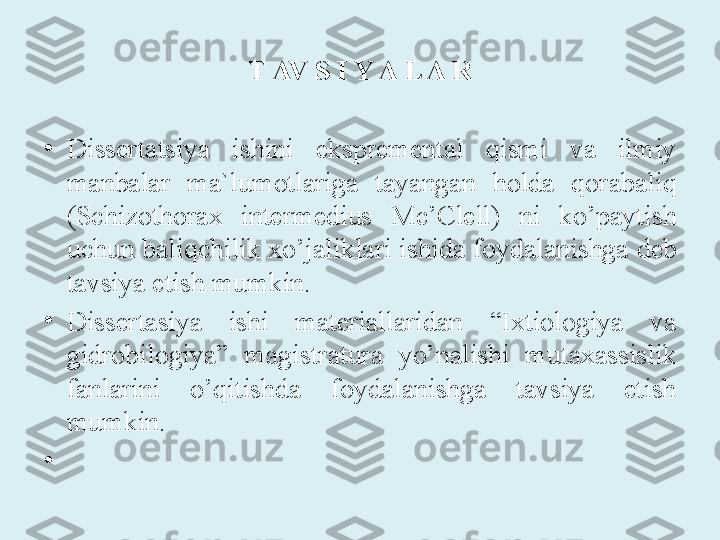 T AV S I Y A L A R
 
•
D issertatsiya  ishini  ekspremental  qismi  va  ilmiy 
manbalar  ma`lumotlariga  tayangan  holda  qorabaliq 
(Schizothorax  intermedius  Mc’Clell)  ni  ko’paytish 
uchun baliqchilik xo’jaliklari ishida foydalanishga  deb 
tavsiya etish mumkin.
•
Dissertasiya  ishi  materiallaridan  “Ixtiologiya  va 
gidrobilogiya”  magistratura  yo’nalishi  mutaxassislik 
fanlarini  o’qitishda  foydalanishga  tavsiya  etish 
mumkin.
•
  