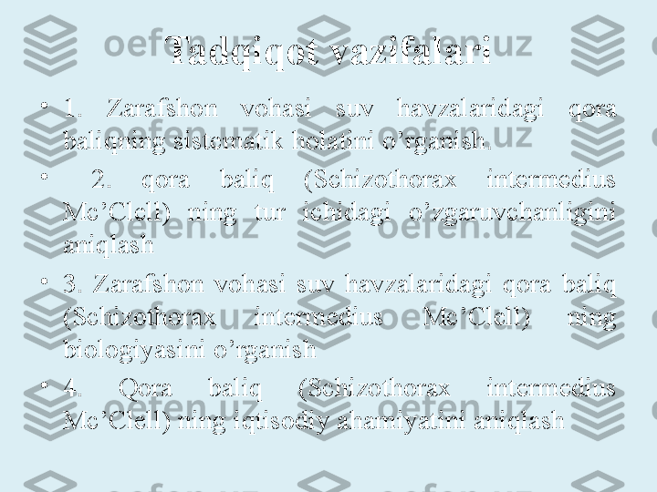 Tadqiqot  vazifalari
•
1.  Zarafshon  vohasi  suv  havzalaridagi  qora 
baliqning sistematik holatini o’rganish.
•
  2.  qora  baliq  (Schizothorax  intermedius 
Mc’Clell)  ning  tur  ichidagi  o’zgaruvchanligini 
aniqlash 
•
3.  Zarafshon  vohasi  suv  havzalaridagi  qora  baliq 
(Schizothorax  intermedius  Mc’Clell)  ning 
biologiyasini o’rganish 
•
4.  Q ora  baliq  (Schizothorax  intermedius 
Mc’Clell) ning  iqtisodiy ahamiyatini aniqlash 