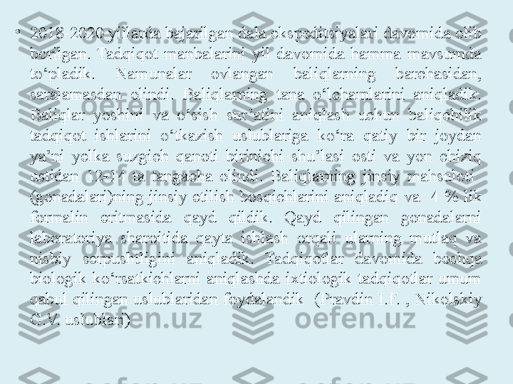 •
2018-2020 yillarda bajarilgan dala ekspeditsiyalari davomida olib 
borilgan.  Tadqiqot  manbalarini  yil  davomida  hamma  mavsumda 
to‘pladik.  Namunalar  ovlangan  baliqlarning  barchasidan, 
saralamasdan  olindi.  Baliqlarning  tana  o‘lchamlarini  aniqladik. 
Baliqlar  yoshini  va  o‘sish  sur’atini  aniqlash  uchun  baliqchilik 
tadqiqot  ishlarini  o‘tkazish  uslublariga  ko‘ra  qatiy  bir  joydan 
ya’ni  yelka  suzgich  qanoti  birinichi  shu’lasi  osti  va  yon  chiziq 
ustidan  12-14  ta  tangacha  olindi.  Baliqlarning  jinsiy  mahsuloti   
(gonadalari)ning  jinsiy  etilish  bosqichlarini  aniqladi q  va    4  %  lik 
formalin  eritmasida  qayd  qildik.  Qayd  qilingan  gonadalarni 
laboratoriya  sharoitida  qayta  ishlash  orqali  ularning  mutlaq  va 
nisbiy  serpushtligini  aniqladik.  Tadqiqotlar  davomida  boshqa 
biologik  ko‘rsatkichlarni  aniqlashda  ixtiologik  tadqiqotlar  umum 
qabul qilingan uslublaridan foydalandik   (Pravdin I.F. , Nikolskiy 
G.V. uslublari) 