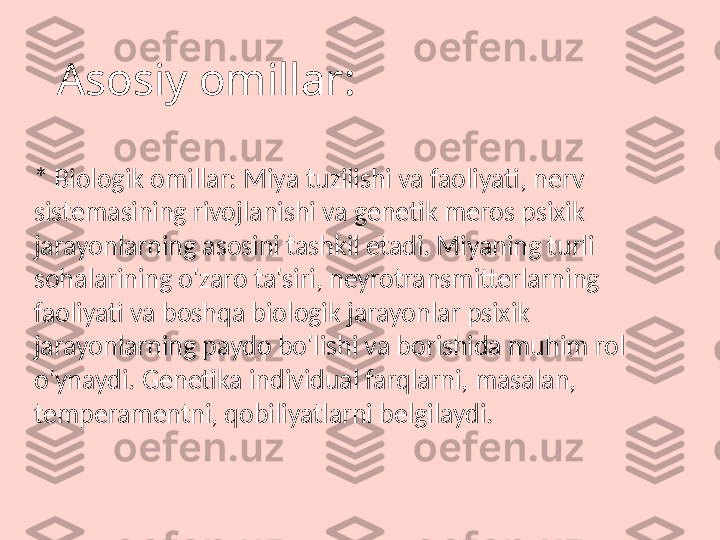 Asosiy omillar:
* Biologik omillar: Miya tuzilishi va faoliyati, nerv 
sistemasining rivojlanishi va genetik meros psixik 
jarayonlarning asosini tashkil etadi. Miyaning turli 
sohalarining o'zaro ta'siri, neyrotransmitterlarning 
faoliyati va boshqa biologik jarayonlar psixik 
jarayonlarning paydo bo'lishi va borishida muhim rol 
o'ynaydi. Genetika individual farqlarni, masalan, 
temperamentni, qobiliyatlarni belgilaydi. 