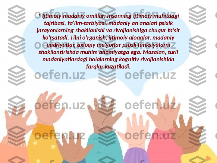 * Ijtimoiy-madaniy omillar: Insonning ijtimoiy muhitdagi 
tajribasi, ta'lim-tarbiyasi, madaniy an'analari psixik 
jarayonlarning shakllanishi va rivojlanishiga chuqur ta'sir 
ko'rsatadi. Tilni o'rganish, ijtimoiy aloqalar, madaniy 
qadriyatlar, axloqiy me'yorlar psixik funksiyalarni 
shakllantirishda muhim ahamiyatga ega. Masalan, turli 
madaniyatlardagi bolalarning kognitiv rivojlanishida 
farqlar kuzatiladi. 