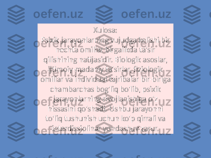 Xulosa:
Psixik jarayonlarning vujudga kelishi bir 
nechta omillar birgalikda ta'sir 
qilishining natijasidir. Biologik asoslar, 
ijtimoiy-madaniy ta'sirlar, fiziologik 
omillar va individual tajribalar bir-biriga 
chambarchas bog'liq bo'lib, psixik 
jarayonlarning rivojlanishiga o'z 
hissasini qo'shadi. Ushbu jarayonni 
to'liq tushunish uchun ko'p qirrali va 
interdissiplinar yondashuv zarur. 