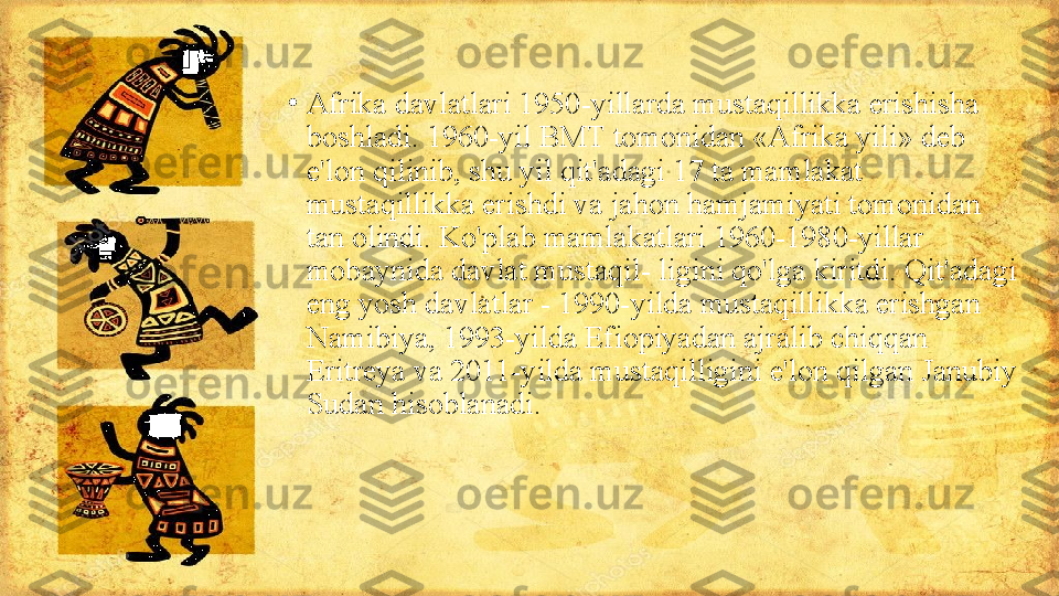 •
Afrika davlatlari 1950-yillarda mustaqillikka erishisha 
boshladi. 1960-yil BMT tomonidan «Afrika yili» deb 
e'lon qilinib, shu yil qit'adagi 17 ta mamlakat 
mustaqillikka erishdi va jahon hamjamiyati tomonidan 
tan olindi. Ko'plab mamlakatlari 1960-1980-yillar 
mobaynida davlat mustaqil- ligini qo'lga kiritdi. Qit'adagi 
eng yosh davlatlar - 1990-yilda mustaqillikka erishgan 
Namibiya, 1993-yilda Efiopiyadan ajralib chiqqan 
Eritreya va 2011-yilda mustaqilligini e'lon qilgan Janubiy 
Sudan hisoblanadi. 