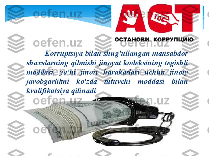              K о rruptsiya   bil а n   shug'ull а ng а n   m а ns а bd о r  
sh ах sl а rning   qilmishi   jin о yat   k о d е ksining   t е gishli  
m о dd а si ,  ya ' ni   jin о iy   h а r а k а tl а ri   uchun   jin о iy  
j а v о bg а rlikni   ko'zd а  tutuvchi   m о dd а si   bil а n  
kv а lifik а tsiya   qilin а di .    