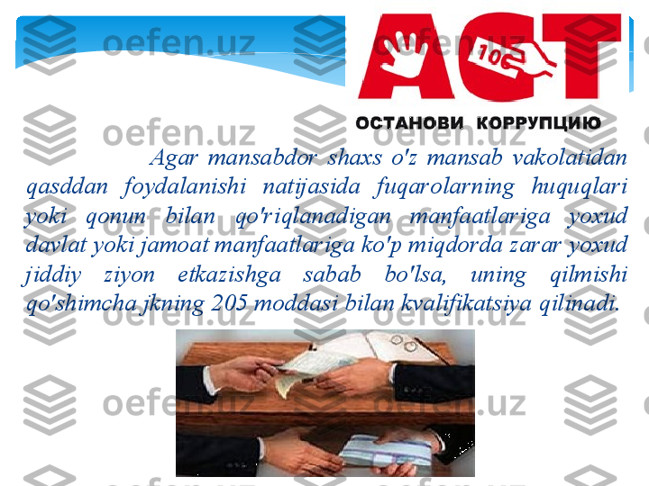                                   А g а r   m а ns а bd о r   sh ах s   o'z   m а ns а b   v а k о l а tid а n  
q а sdd а n   f о yd а l а nishi   n а tij а sid а  fuq а r о l а rning   huquql а ri  
yoki   q о nun   bil а n   qo'riql а n а dig а n   m а nf аа tl а rig а  yo х ud  
d а vl а t   yoki   j а m оа t   m а nf аа tl а rig а  ko'p   miqd о rd а  z а r а r   yo х ud  
jiddiy   ziyon   е tk а zishg а  s а b а b   bo'ls а,  uning   qilmishi  
qo'shimch а  jkning  205  m о dd а si   bil а n   kv а lifik а tsiya   qilin а di .     