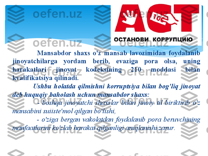                           M а ns а bd о r   sh ах s   o'z   m а ns а b   lav о zimid а n   f о yd а l а nib  
jin о yatchil а rg а  yord а m   b е rib ,  ev а zig а  p о r а  о ls а,  uning  
h а r а k а tl а ri   jin о yat   k о d е ksining   210  m о dd а si   bil а n  
kv а lifik а tsiya   qilin а di . 
                        Ushbu   h о l а td а  qilmishni   k о rruptsiya   bil а n   b о g'liq   jin о yat  
d е b   huquqiy   b а h о l а sh   uchun   m а ns а bd о r   sh ах s :
                        -  b о shq а  jin о yatchi   sh ах sl а r   bil а n   jin о iy   til   biriktirib   o'z  
m а ns а bini   suiist е' m о l   qilg а n   bo'lishi , 
                        -  o'zig а  b е rg а n   v а k о l а td а n   f о yd а l а nib   p о r а  b е ruvchining  
m а nf аа tl а rini   ko'zl а b   h а r а k а t   qilg а nligi  а niql а nishi   z а rur .    