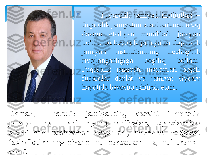 •
Fuqarolik  jamiyati  institutlari  – 
fuqarolik jamiyatini shakllantirish uzoq 
davom  etadigan  murakkab  jarayon 
bo‘lib,  bu  bevosita  jamiyatda  fuqarolik 
jamiyati  institutlarining  nechog‘lik 
rivojlanganligiga  bog‘liq  bo‘ladi. 
Fuqarolik  jamiyati  institutlari  orqali 
fuqarolar  davlat  va  jamiyat  siyosiy 
hayotida bevosita ishtirok etadi. 
Demak,  fuqarolik  jamiyatning  asosini  fuqarolik 
jamiyati  institutlari  -  siyosiy  partiyalar ,  fuqarolarning 
o‘zini  o‘zi  boshqarish  organlari,  nodavlat  notijorat 
tashkilotlarning  o‘zaro  munosabatlari  majmui  tashkil 
etadi.   