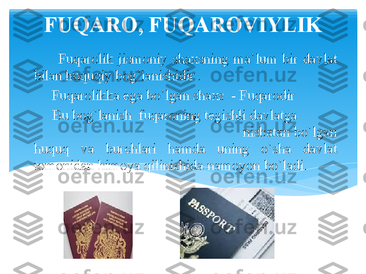 FUQARO, FUQAROVIYLIK
          Fuqarolik  jismoniy  shaxsning  ma`lum  bir  davlat 
bilan huquqiy bog`lanishidir .
      Fuqarolikka ega bo`lgan shaxs  - Fuqarodir
      Bu bog`lanish  fuqaroning tegishli davlatga            
                                                        nisbatan bo`lgan 
huquq  va  burchlari  hamda  uning  o`sha  davlat 
tomonidan himoya qilinishida nam о yon bo`ladi.         
      