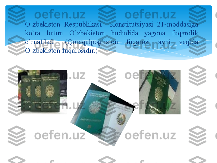 
O`zbekiston  Respublikasi    Konstitutsiyasi  21-moddasiga 
ko`ra  butun  O`zbekiston  hududida  yagona  fuqarolik 
o`rnatiladi.  (Qoraqalpog`iston  fuqarosi  ayni  vaqtda 
O`zbekiston fuqarosidir.)   